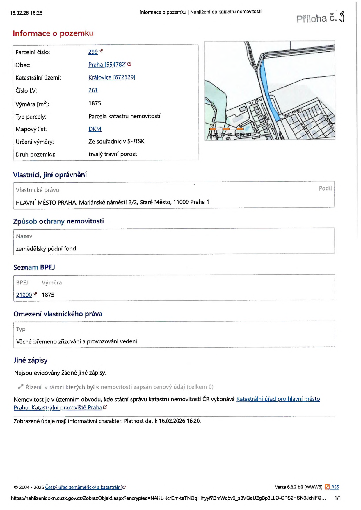 Výpis z katastru nemovitostí k datu 16.02.26 16:26. Informace o pozemku: Parcelní číslo 299, Obec Praha [554782], Katastrální území Královice [672629], Číslo LV 261, Výměra 1875 m2, Typ parcely: Parcela katastru nemovitostí, Mapový list DKM, Určení výměry: Ze souřadnic v S-JTSK, Druh pozemku: trvalý travní porost. Vlastníci: HLAVNÍ MĚSTO PRAHA, Mariánské náměstí 2/2, Staré Město, 11000 Praha 1. Způsob ochrany nemovitosti: zemědělský půdní fond. Seznam BPEJ: 21000, výměra 1875. Omezení vlastnického práva: Věcné břemeno zřizování a provozování vedení. Jiné zápisy: Nejsou evidovány žádné jiné zápisy. Nemovitost je v územním obvodu, kde státní správu katastru nemovitostí ČR vykonává Katastrální úřad pro hlavní město Prahu, Katastrální pracoviště Praha.