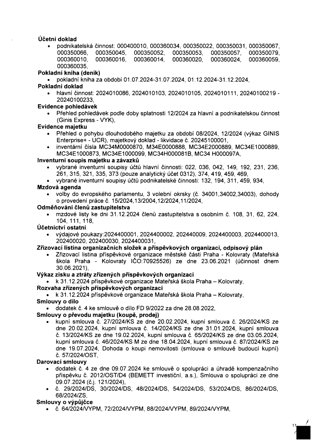 Seznam dokumentů: Účetní doklad (podnikatelská činnost: 000400010, 000360034, 000350022, 000350031, 000350067, 000350066, 000350045, 000350052, 000350053, 000350057, 000350079, 000360010, 000360016, 000360014, 000360020, 000360024, 000360059, 000360035), Pokladní kniha (01.07.2024-31.07.2024, 01.12.2024-31.12.2024), Pokladní doklad (hlavní činnost: 2024010086, 2024010103, 2024010105, 2024010111, 20240100219 - 20240100233), Evidence pohledávek (přehled 12/2024 pro hlavní a podnikatelskou činnost - Ginis Express - VYK), Evidence majetku (pohyb dlouhodobého majetku 08/2024, 12/2024, výkaz GINIS Enterprise+ - UCR, majetkový doklad - likvidace č. 20245100001, inventární čísla: MC34M0000870, M34E0000888, MC34E2000889, MC34E1000889, MC34E1000873, MC34E1000099, MC34H000081B, MC34 H000097A), Inventurní soupis majetku a závazků (hlavní činnost: 022, 036, 042, 149, 192, 231, 236, 261, 315, 321, 335, 373; podnikatelská činnost: 132, 194, 311, 459, 934), Mzdová agenda (volby do EP, 3 volební okrsky č. 34001, 34002, 34003, dohody o provedení práce č. 15/2024, 13/2004, 12/2024, 11/2024), Odměňování členů zastupitelstva (mzdové listy k 31.12.2024, osobní č. 108, 31, 62, 224, 104, 111, 118), Účetnictví ostatní (výdajové poukazy: 2024400001, 2024400002, 2024400009, 2024400003, 2024400013, 2024400020, 2024400030, 2024400031), Zřizovací listina organizačních složek a příspěvkových organizací, odpisový plán (Mateřská škola Praha - Kolovraty IČO: 70925526 ze dne 23.06.2021), Výkaz zisku a ztráty a rozvaha příspěvkové organizace Mateřská škola Praha - Kolovraty k 31.12.2024, Smlouvy o dílo (dodatek č. 4 ke smlouvě FD 9/2022 ze dne 28.08.2022), Smlouvy o převodu majetku (kupní smlouvy č. 27/2024/KS, 26/2024/KS, 14/2024/KS, 13/2024/KS, 65/2024/KS, 46/2024/KS, 87/2024/KS, Dohoda o koupi nemovitosti č. 57/2024/OST), Darovací smlouvy (dodatek č. 4 ke smlouvě o spolupráci č. 2012/OST/D4, Smlouva o spolupráci č.j. 121/2024, smlouvy č. 29/2024/DS, 30/2024/DS, 48/2024/DS, 54/2024/DS, 53/2024/DS, 86/2024/DS, 68/2024/ZS), Smlouvy o výpůjčce (č. 64/2024/VYPM, 72/2024/VYPM, 88/2024/VYPM, 89/2024/VYPM).