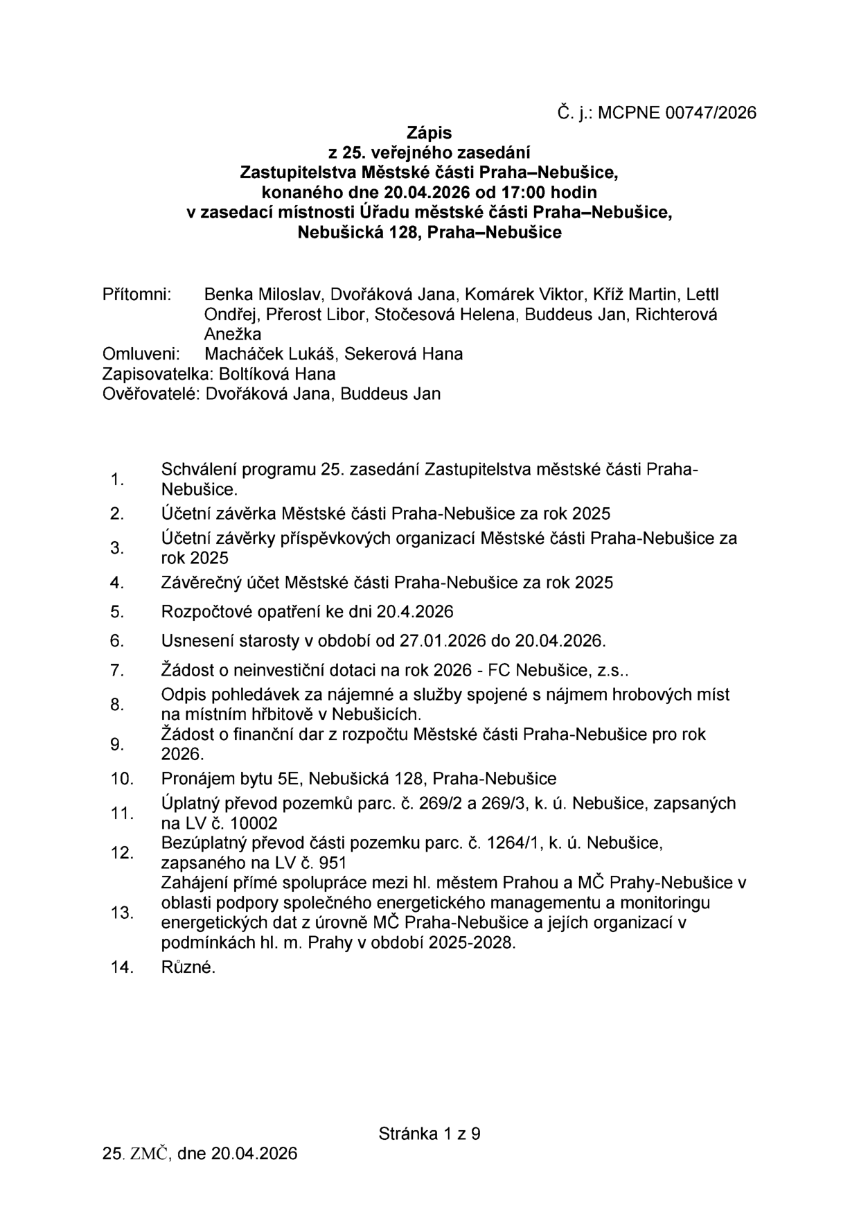 Zápis z 25. veřejného zasedání Zastupitelstva Městské části Praha-Nebušice, konaného dne 20.04.2026 od 17:00 hodin v zasedací místnosti Úřadu městské části Praha-Nebušice, Nebušická 128, Praha-Nebušice. Č. j.: MCPNE 00747/2026. Přítomni: Benka Miloslav, Dvořáková Jana, Komárek Viktor, Kříž Martin, Lettl Ondřej, Přerost Libor, Stočesová Helena, Buddeus Jan, Richterová Anežka. Omluveni: Macháček Lukáš, Sekerová Hana. Zapisovatelka: Boltíková Hana. Ověřovatelé: Dvořáková Jana, Buddeus Jan. Program zasedání: 1. Schválení programu, 2. Účetní závěrka MČ za rok 2025, 3. Účetní závěrky příspěvkových organizací MČ za rok 2025, 4. Závěrečný účet MČ za rok 2025, 5. Rozpočtové opatření ke dni 20.4.2026, 6. Usnesení starosty v období 27.01.2026 - 20.04.2026, 7. Žádost o neinvestiční dotaci na rok 2026 - FC Nebušice, z.s., 8. Odpis pohledávek za nájemné a služby spojené s nájmem hrobových míst, 9. Žádost o finanční dar z rozpočtu MČ pro rok 2026, 10. Pronájem bytu 5E, Nebušická 128, 11. Úplatný převod pozemků parc. č. 269/2 a 269/3, k. ú. Nebušice, 12. Bezúplatný převod části pozemku parc. č. 1264/1, k. ú. Nebušice, 13. Zahájení přímé spolupráce mezi hl. městem Prahou a MČ Praha-Nebušice v oblasti podpory společného energetického managementu a monitoringu energetických dat v období 2025-2028, 14. Různé.