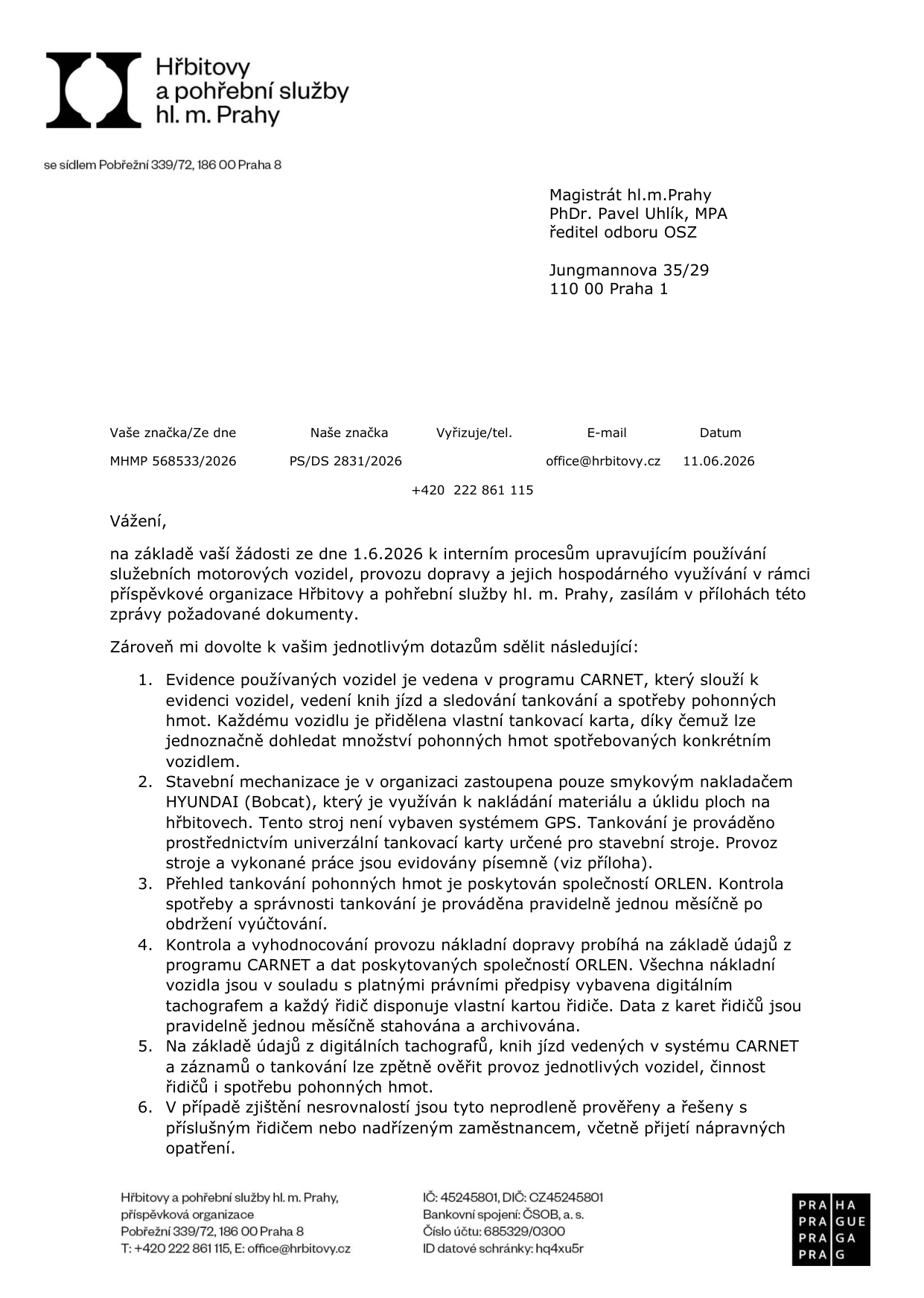 Úřední dopis organizace Hřbitovy a pohřební služby hl. m. Prahy adresovaný Magistrátu hl. m. Prahy (PhDr. Pavel Uhlík, MPA), datovaný 11.06.2026. Předmětem je odpověď na žádost o interní procesy používání služebních vozidel a provozu dopravy. Klíčové body: 1. Evidence vozidel probíhá v programu CARNET, každé vozidlo má vlastní tankovací kartu. 2. Stavební mechanizace (smykový nakladač HYUNDAI/Bobcat) není vybavena GPS, tankování probíhá přes univerzální kartu, práce jsou evidovány písemně. 3. Přehled tankování poskytuje společnost ORLEN, kontrola probíhá měsíčně. 4. Nákladní doprava je vybavena digitálními tachografy, data z karet řidičů jsou měsíčně archivována. 5. Zpětné ověření provozu je možné kombinací dat z tachografů, knih jízd a tankování. 6. Nesrovnalosti jsou řešeny s řidiči a nadřízenými. Kontaktní údaje: Pobřežní 339/72, 186 00 Praha 8, tel: +420 222 861 115, e-mail: office@hrbitovy.cz, IČ: 45245801, DIČ: CZ45245801.
