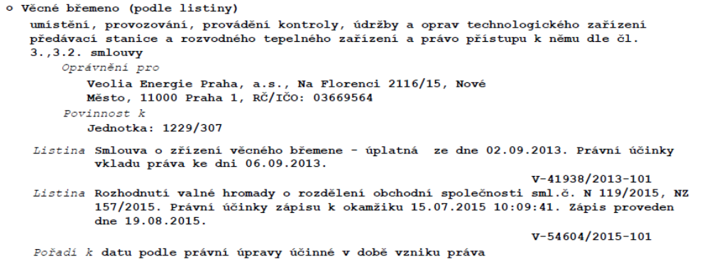 Výpis z katastru nemovitostí týkající se věcného břemene: Věcné břemeno (podle listiny) zahrnuje umístění, provozování, provádění kontroly, údržby a oprav technologického zařízení předávací stanice a rozvodného tepelného zařízení a právo přístupu k němu dle čl. 3., 3.2. smlouvy. Oprávněný: Veolia Energie Praha, a.s., Na Florenci 2116/15, Nové Město, 11000 Praha 1, IČO: 03669564. Povinnost k jednotce: 1229/307. Listina: Smlouva o zřízení věcného břemene – úplatná ze dne 02.09.2013, právní účinky vkladu práva ke dni 06.09.2013, č.j. V-41938/2013-101. Listina: Rozhodnutí valné hromady o rozdělení obchodní společnosti sml.č. N 119/2015, NZ 157/2015, právní účinky zápisu k okamžiku 15.07.2015 10:09:41, zápis proveden dne 19.08.2015, č.j. V-54604/2015-101. Pořadí k datu podle právní úpravy účinné v době vzniku práva.