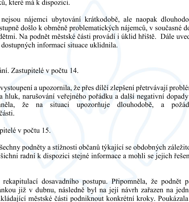 Úryvek zápisu z jednání zastupitelstva městské části. Text obsahuje informace o řešení problémů s nájemníky a veřejným pořádkem: 
- Zmínka o obměně problematických nájemníků za rodiny s dětmi a zajištění úklidu hřiště na podnět městské části.
- Zastupitelé v počtu 14: vystoupení upozorňující na přetrvávající problémy (hluk, narušování veřejného pořádku) a požadavek na řešení ze strany městské části.
- Zastupitelé v počtu 15: návrh, aby všechny podněty a stížnosti občanů byly dostupné všem radním pro efektivní řešení.
- Rekapitulace postupu: připomenutí podnětu podaného v dubnu a následné zařazení na jednání s cílem podniknout konkrétní kroky.