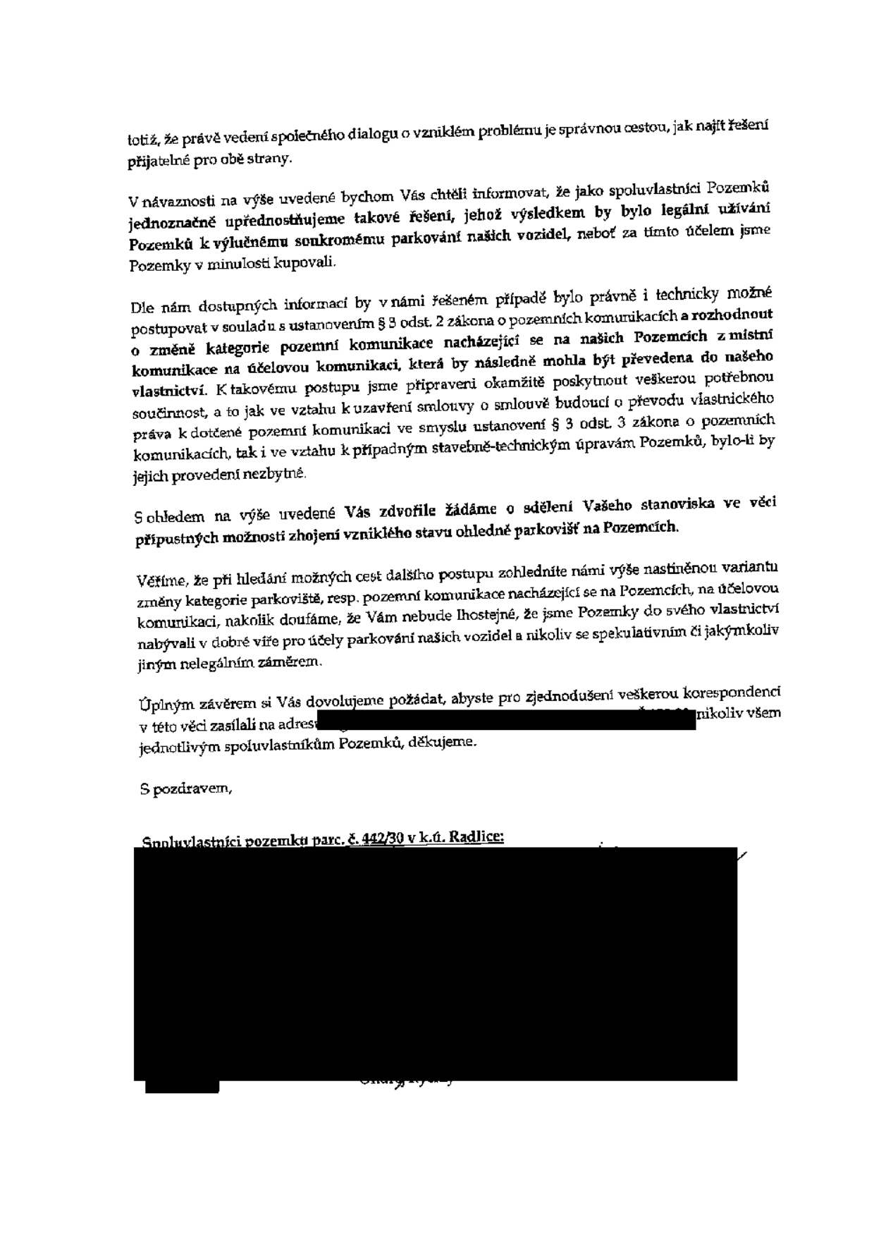 Dopis spoluvlastníků pozemku parc. č. 442/30 v k.ú. Radlice adresovaný úřadu/dotčené straně. Obsahem je návrh na řešení situace ohledně parkování na soukromých pozemcích. Spoluvlastníci navrhují změnu kategorie pozemní komunikace nacházející se na jejich pozemcích z místní komunikace na účelovou komunikaci, která by následně mohla být převedena do jejich vlastnictví. Vyjadřují připravenost k součinnosti při uzavření smlouvy o budoucí smlouvě o převodu vlastnického práva a žádají o vyjádření stanoviska k této možnosti. Dopis zdůrazňuje, že pozemky byly nabyty v dobré víře pro účely parkování vozidel. V závěru žádají o zasílání veškeré korespondence na uvedenou adresu (v dokumentu začerněno).