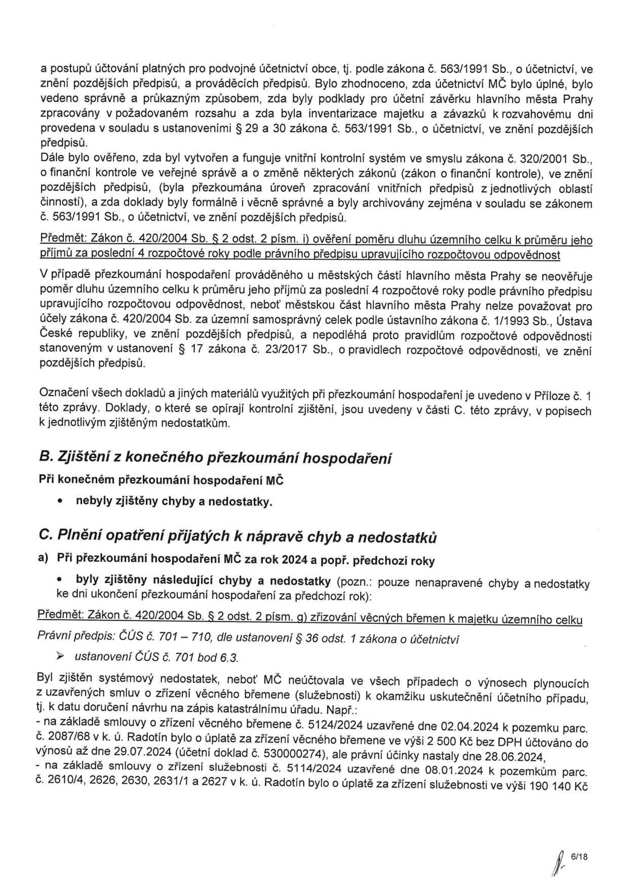 Dokument obsahuje výsledky přezkoumání hospodaření MČ (městské části) za rok 2024 a předchozí roky. Klíčové body: 1. Konstatování, že při konečném přezkoumání nebyly zjištěny chyby a nedostatky. 2. Zjištění nedostatků při plnění opatření k nápravě: MČ v některých případech neúčtovala o výnosech plynoucích ze smluv o zřízení věcného břemene (služebnosti) v okamžiku uskutečnění účetního případu. Uvedené příklady: a) Smlouva č. 5124/2024 (2. 4. 2024) k pozemku parc. č. 2087/68 v k. ú. Radotín, výnos 2 500 Kč bez DPH účtován až 29. 7. 2024 (účetní doklad č. 530000274), přičemž účinky nastaly 28. 6. 2024. b) Smlouva č. 5114/2024 (8. 1. 2024) k pozemkům parc. č. 2610/4, 2626, 2630, 2631/1 a 2627 v k. ú. Radotín, výnos 190 140 Kč. Dokument se rovněž zmiňuje o postupech účtování dle zákona č. 563/1991 Sb. a zákona č. 320/2001 Sb.