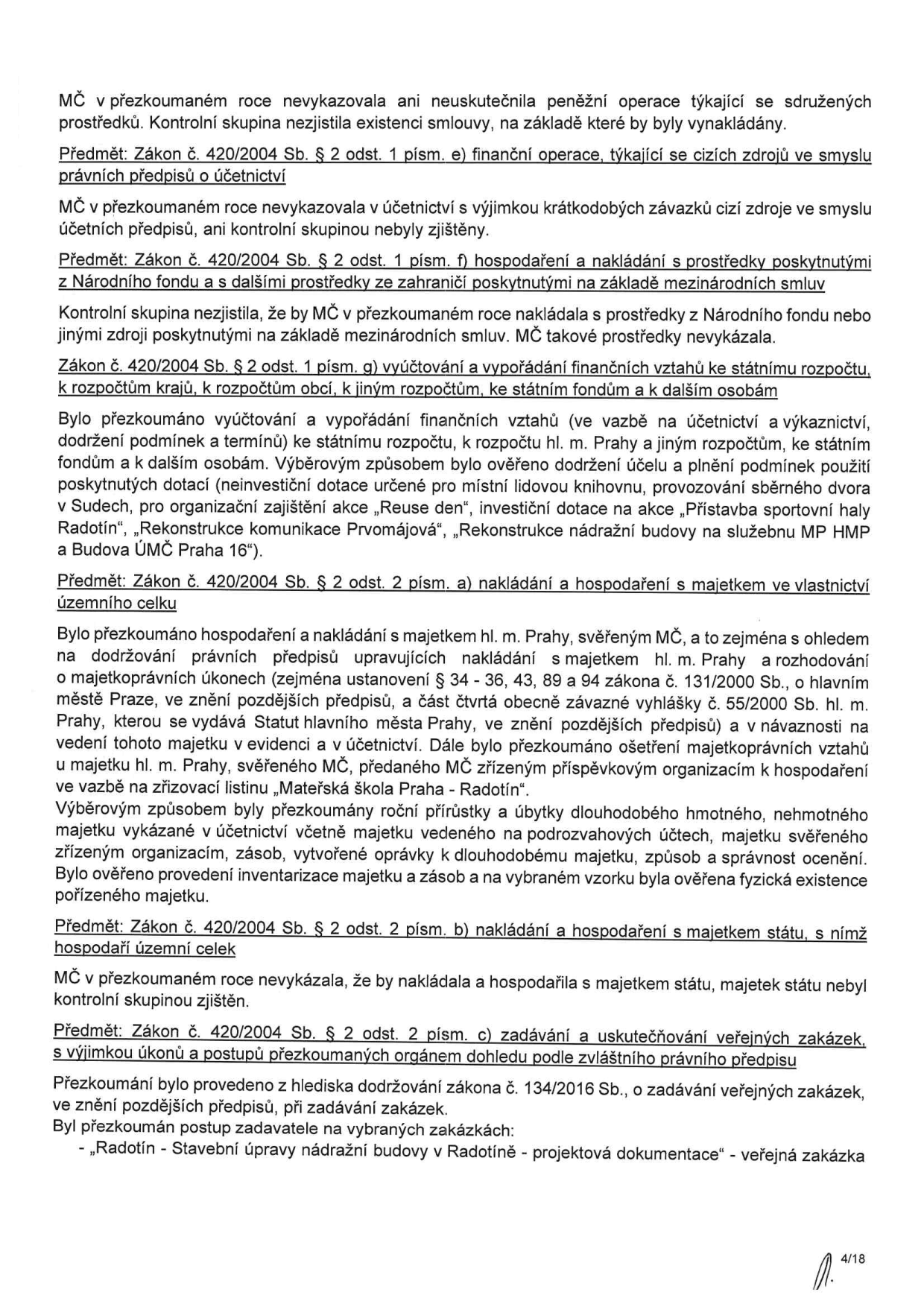 Textová zpráva z finančního přezkumu hospodaření MČ (Městské části): 1. Finanční operace (cizí zdroje): MČ nevykázala ani nerealizovala operace týkající se sdružených prostředků. 2. Hospodaření s prostředky z Národního fondu a ze zahraničí: Nebylo zjištěno nakládání s těmito prostředky. 3. Vyúčtování a vypořádání finančních vztahů: Přezkoumáno vyúčtování dotací (neinvestiční dotace pro místní knihovnu, sběrný dvůr v Sudech, akce 'Reuse den', investiční dotace na přístavbu sportovní haly Radotín, rekonstrukci komunikace Prvomájová, rekonstrukci nádražní budovy na služebnu MP HMP a budovu ÚMČ Praha 16). 4. Nakládání s majetkem hl. m. Prahy: Přezkoumáno dodržování předpisů při nakládání s majetkem svěřeným MČ a ošetření vztahů k příspěvkovým organizacím (např. Mateřská škola Praha - Radotín). Provedena inventarizace majetku. 5. Nakládání s majetkem státu: MČ s majetkem státu nenakládala. 6. Zadávání veřejných zakázek (zákon č. 134/2016 Sb.): Přezkoumán postup u zakázky 'Radotín - Stavební úpravy nádražní budovy v Radotíně - projektová dokumentace'. Dokument nese číslo stránky 4/18.