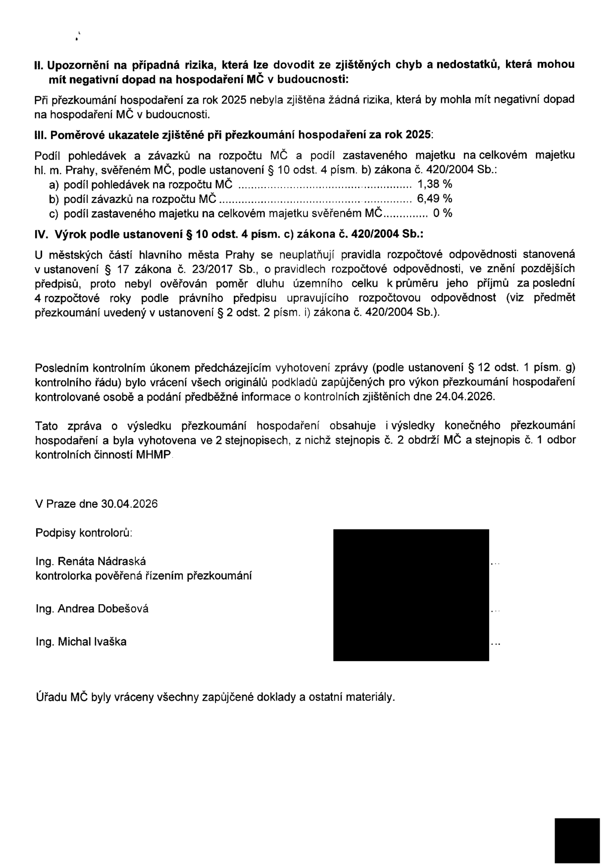 Závěrečná část zprávy o přezkoumání hospodaření MČ za rok 2025. Obsahuje: II. Upozornění na případná rizika (žádná nebyla zjištěna). III. Poměrové ukazatele: a) podíl pohledávek na rozpočtu MČ 1,38 %, b) podíl závazků na rozpočtu MČ 6,49 %, c) podíl zastaveného majetku na celkovém majetku svěřeném MČ 0 %. IV. Výrok: konstatování, že se na městské části Prahy neuplatňují pravidla rozpočtové odpovědnosti dle zákona č. 23/2017 Sb. Zpráva byla vyhotovena ve dvou stejnopisech, datum 30.04.2026. Podepsáni: Ing. Renáta Nádraská (kontrolorka pověřená řízením přezkoumání), Ing. Andrea Dobešová, Ing. Michal Ivaška. Potvrzení o vrácení všech zapůjčených dokladů úřadu MČ.