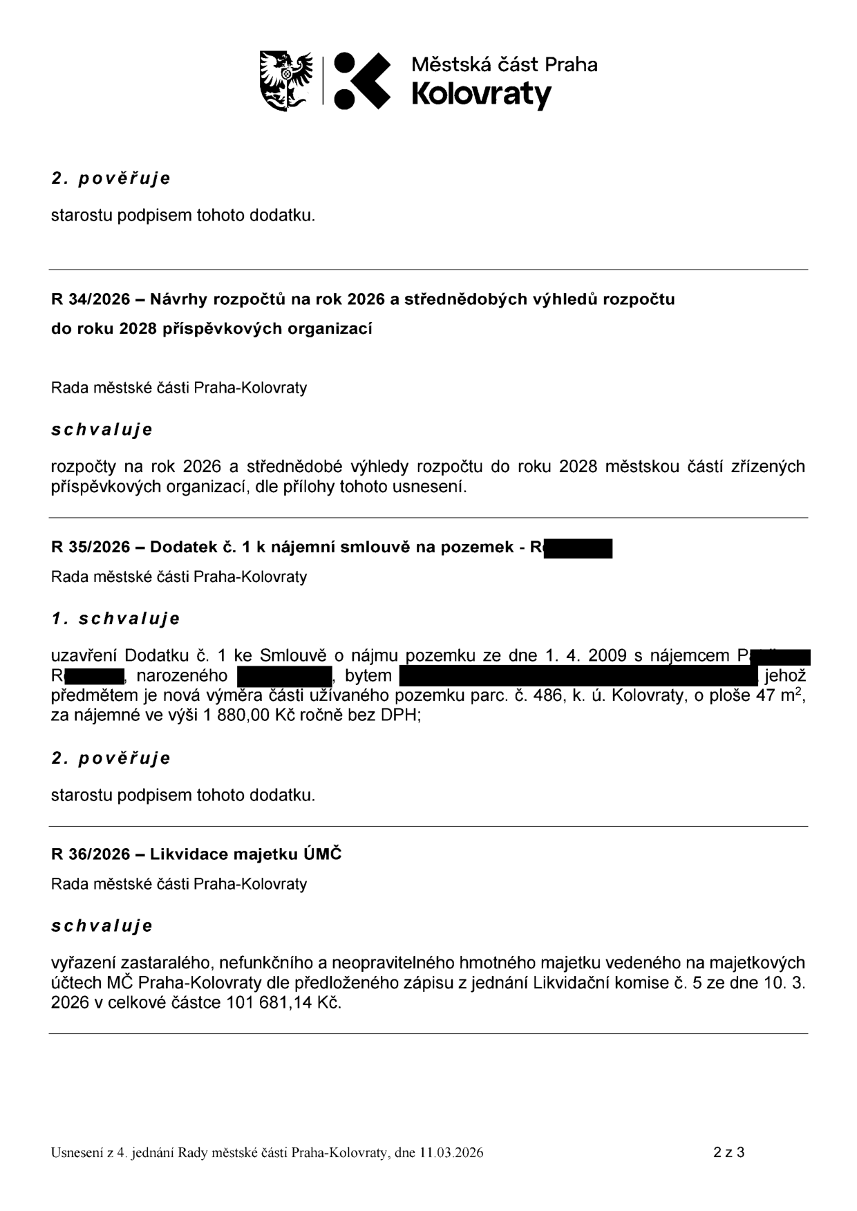 Výpis z usnesení 4. jednání Rady městské části Praha-Kolovraty ze dne 11. 03. 2026. Obsahuje: 1) Pověření starosty podpisem dodatku. 2) R 34/2026: Schválení rozpočtů na rok 2026 a střednědobých výhledů rozpočtu do roku 2028 pro příspěvkové organizace. 3) R 35/2026: Schválení uzavření Dodatku č. 1 ke Smlouvě o nájmu pozemku ze dne 1. 4. 2009 s nájemcem P. R., předmětem je nová výměra části užívaného pozemku parc. č. 486, k. ú. Kolovraty, o ploše 47 m², za nájemné 1 880,00 Kč ročně bez DPH; starosta pověřen podpisem. 4) R 36/2026: Schválení vyřazení zastaralého, nefunkčního a neopravitelného hmotného majetku dle zápisu Likvidační komise č. 5 ze dne 10. 3. 2026 v celkové částce 101 681,14 Kč.