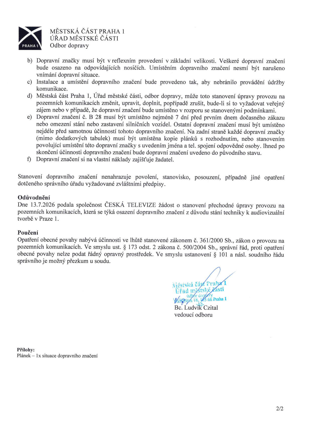 Dokument Odboru dopravy Městské části Praha 1 obsahující podmínky pro umístění dočasného dopravního značení. Bod b) specifikuje reflexní provedení a správné osazení. Bod c) nařizuje instalaci tak, aby nebránila údržbě. Bod d) umožňuje úřadu změnu či zrušení značení v zájmu veřejnosti. Bod e) stanovuje povinnost umístit značku B 28 nejméně 7 dní předem a uvádět na zadní straně značek kopii rozhodnutí s kontaktem na odpovědnou osobu. Bod f) určuje, že žadatel zajišťuje značení na vlastní náklady. Odůvodnění: Žádost podala Česká televize dne 13.7.2026 pro stání techniky k audiovizuální tvorbě v Praze 1. Poučení: Opatření nabývá účinnosti dle zákona č. 361/2000 Sb., proti opatření nelze podat řádný opravný prostředek. Podepsán vedoucí odboru Bc. Ludvík Czital. Příloha: 1x situační plánek dopravního značení.