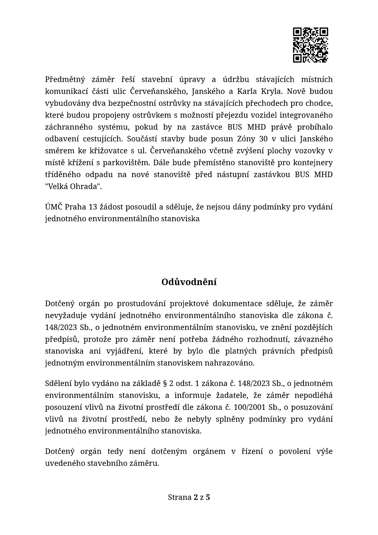 Úřední sdělení týkající se stavebních úprav a údržby místních komunikací v ulicích Červeňanského, Janské a Karla Kryla (Praha 13). Záměr zahrnuje vybudování dvou bezpečnostních ostrůvků na přechodech pro chodce, posun Zóny 30 v ulici Janské směrem ke křižovatce a přemístění stanoviště kontejnerů na tříděný odpad před zastávku BUS MHD 'Velká Ohrada'. ÚMČ Praha 13 konstatuje, že nejsou dány podmínky pro vydání jednotného environmentálního stanoviska. V odůvodnění je uvedeno, že záměr nevyžaduje jednotné environmentální stanovisko dle zákona č. 148/2023 Sb., protože pro něj není potřeba žádné rozhodnutí, závazné stanovisko ani vyjádření, které by bylo tímto stanoviskem nahrazováno. Záměr nepodléhá posouzení vlivů na životní prostředí dle zákona č. 100/2001 Sb. Strana 2 z 5.