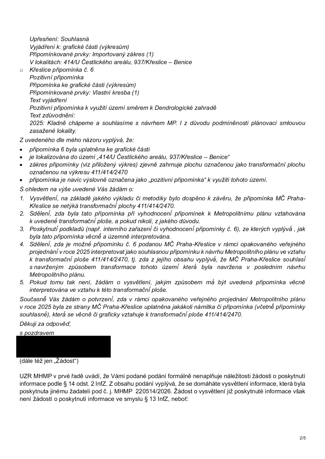 Úřední dokument obsahující dotazy k připomínce č. 6 městské části Praha-Křeslice k Metropolitnímu plánu. Text obsahuje: Upřesnění: Souhlasná, Vyjádření k: grafické části (výkresům), Připomínkované prvky: Importovaný zákres (1), V lokalitách: 414/U Čestlického areálu, 937/Křeslice – Benice, Křeslice připomínka č. 6, Pozitivní připomínka, Připomínka ke grafické části (výkresům), Připomínkované prvky: Vlastní kresba (1), Text vyjádření: Pozitivní připomínka k využití území směrem k Dendrologické zahradě, Text zdůvodnění: 2025: Kladně chápeme a souhlasíme s návrhem MP. I z důvodu podmíněnosti plánovací smlouvou zasažené lokality. Následuje 5 bodů žádosti o vysvětlení ohledně interpretace této připomínky ve vztahu k transformační ploše 411/414/2470. V závěru je vyjádření UZR MHMP, že podání formálně nenaplňuje náležitosti žádosti o poskytnutí informace podle § 14 odst. 2 InfZ, protože se žadatel domáhá vysvětlení informace, která již byla poskytnuta jinému žadateli pod č. j. MHMP 220514/2026.