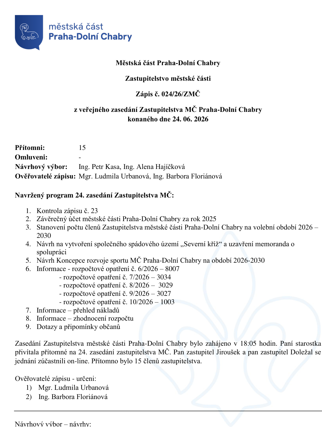 Zápis č. 024/26/ZMČ z veřejného zasedání Zastupitelstva MČ Praha-Dolní Chabry konaného dne 24. 06. 2026. Přítomni: 15. Návrhový výbor: Ing. Petr Kasa, Ing. Alena Hajíčková. Ověřovatelé zápisu: Mgr. Ludmila Urbanová, Ing. Barbora Floriánová. Program: 1. Kontrola zápisu č. 23, 2. Závěrečný účet za rok 2025, 3. Stanovení počtu členů Zastupitelstva na období 2026–2030, 4. Návrh na vytvoření společného spádového území „Severní kříž“ a uzavření memoranda o spolupráci, 5. Návrh Koncepce rozvoje sportu MČ Praha-Dolní Chabry na období 2026-2030, 6. Informace – rozpočtová opatření č. 6/2026–8007, 7/2026–3034, 8/2026–3029, 9/2026–3027, 10/2026–1003, 7. Informace – přehled nákladů, 8. Informace – zhodnocení rozpočtu, 9. Dotazy a připomínky občanů. Zasedání zahájeno v 18:05 hodin. Pan zastupitel Jiroušek a pan zastupitel Doležal se zúčastnili on-line.