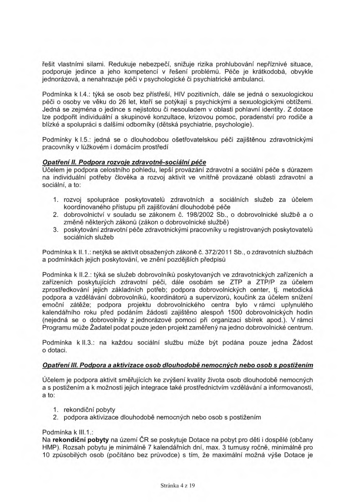 Text dokumentu (stránka 4 z 19) obsahující podmínky pro poskytování dotací v rámci sociálních a zdravotních služeb:

- Podmínka k I.4.: péče o osoby bez přístřeší, HIV pozitivní, osoby se sexuologickými obtížemi, osoby do 26 let s psychickými obtížemi, nejistotou či nesouladem v oblasti pohlavní identity. Podpora zahrnuje individuální a skupinové konzultace, krizovou pomoc a poradenství.
- Podmínka k I.5.: dlouhodobá ošetřovatelská péče v lůžkovém a domácím prostředí.
- Opatření II. Podpora rozvoje zdravotně-sociální péče: Cílem je lepší provázání zdravotní a sociální péče. 1. Rozvoj spolupráce poskytovatelů, 2. Dobrovolnictví dle zákona č. 198/2002 Sb., 3. Poskytování zdravotní péče u registrovaných poskytovatelů sociálních služeb.
- Podmínka k II.1.: netýká se aktivit dle zákona č. 372/2011 Sb.
- Podmínka k II.2.: služby dobrovolníků ve zdravotnických zařízeních pro osoby se ZTP a ZTP/P. Podmínkou je zajištění min. 1500 dobrovolnických hodin v předchozím roce. Žadatel může podat pouze jeden projekt na jedno dobrovolnické centrum.
- Podmínka k II.3.: na každou sociální službu lze podat pouze jednu žádost o dotaci.
- Opatření III. Podpora a aktivizace osob dlouhodobě nemocných nebo osob s postižením: 1. Rekondiční pobyty, 2. Podpora aktivizace.
- Podmínka k III.1.: Rekondiční pobyty na území ČR pro děti a dospělé (občany HMP). Rozsah min. 7 kalendářních dnů, max. 3 turnusy ročně, min. 10 způsobilých osob.