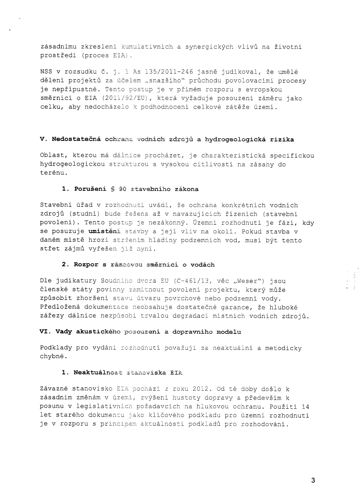 Text dokumentu obsahující právní argumentaci k územnímu rozhodnutí:

- Zmínka o judikátu NSS č. j. 1 As 135/2011-246 ohledně umělého dělení projektů a evropské směrnice EIA (2011/92/EU).

- V. Nedostatečná ochrana vodních zdrojů a hydrogeologická rizika:
  1. Porušení § 90 stavebního zákona: Kritika odkládání ochrany vodních zdrojů až do fáze stavebního povolení.
  2. Rozpor s rámcovou směrnicí o vodách: Odkaz na judikát Soudního dvora EU (C-461/13, věc „Weser“) a nedostatečné garance ochrany vodních zdrojů před hlubokými zářezy dálnice.

- VI. Vady akustického posouzení a dopravního modelu:
  1. Neaktuálnost stanoviska EIA: Kritika použití 14 let starého stanoviska EIA (z roku 2012) vzhledem ke změnám v území, hustotě dopravy a legislativě.