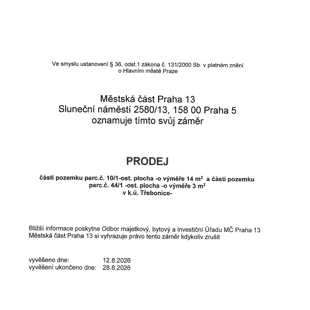 Oznámení záměru Městské části Praha 13 (Sluneční náměstí 2580/13, 158 00 Praha 5) o prodeji části pozemku parc.č. 10/1 (ostatní plocha, výměra 14 m²) a části pozemku parc.č. 44/1 (ostatní plocha, výměra 3 m²) v k.ú. Třebonice. Bližší informace poskytne Odbor majetkový, bytový a investiční Úřadu MČ Praha 13. Městská část si vyhrazuje právo záměr kdykoliv zrušit. Vyvěšeno dne: 12.8.2026, vyvěšení ukončeno dne: 28.8.2026. Dokument je vydán ve smyslu ustanovení § 36, odst. 1 zákona č. 131/2000 Sb. v platném znění o Hlavním městě Praze.