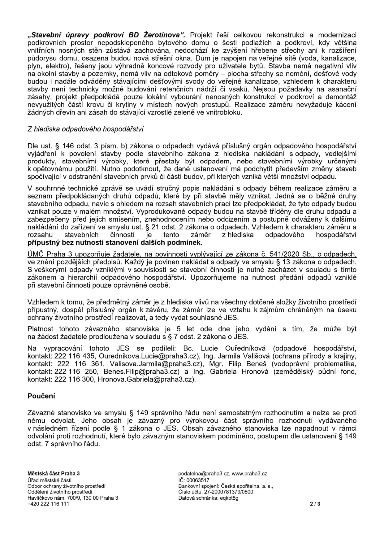 Úřední dokument Městské části Praha 3 týkající se stavebních úprav podkroví BD Žerotínova. Dokument obsahuje: 1. Popis záměru: rekonstrukce podkroví bez zvýšení hřebene střechy, napojení na sítě, bez negativního vlivu na okolí. 2. Odpadové hospodářství: vyjádření dle zákona o odpadech, povinnost nakládat s odpady v souladu se zákonem č. 541/2020 Sb. 3. Závěr: záměr je z hlediska vlivů na životní prostředí přípustný, platnost stanoviska je 5 let. 4. Kontakty na zpracovatele: Bc. Lucie Ouředníková (odpadové hospodářství, 222 116 435, Ourednikova.Lucie@praha3.cz), Ing. Jarmila Vališová (ochrana přírody a krajiny, 222 116 361, Valisova.Jarmila@praha3.cz), Mgr. Filip Beneš (vodohospodářská problematika, 222 116 250, Benes.Filip@praha3.cz), Ing. Gabriela Hronová (zemědělský půdní fond, 222 116 300, Hronova.Gabriela@praha3.cz). 5. Poučení: stanovisko není samostatným rozhodnutím a nelze se proti němu odvolat. Zápatí: Městská část Praha 3, Úřad městské části, Odbor ochrany životního prostředí, Havlíčkovo nám. 700/9, 130 00 Praha 3, tel: +420 222 116 111, podatelna@praha3.cz, www.praha3.cz, IČ: 00063517, bankovní spojení: Česká spořitelna, a. s., č.ú. 27-2000781379/0800, datová schránka: eqkbt8g.
