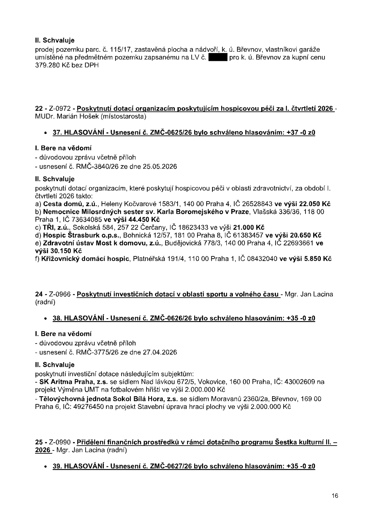 Výpis z usnesení zastupitelstva: 1. Prodej pozemku parc. č. 115/17, k.ú. Břevnov za 379.280 Kč bez DPH. 2. Bod 22 - Z-0972: Poskytnutí dotací organizacím poskytujícím hospicovou péči pro I. čtvrtletí 2026 (MUDr. Marián Hošek). Schváleno usnesení č. ZMČ-0625/26 (37 hlasů pro). Příjemci: Cesta domů, z.ú. (22.050 Kč), Nemocnice Milosrdných sester sv. Karla Boromejského v Praze (44.450 Kč), TŘI, z.ú. (21.000 Kč), Hospic Štrasburk o.p.s. (20.650 Kč), Zdravotní ústav Most k domovu, z.ú. (30.150 Kč), Křižovnický domácí hospic (5.850 Kč). 3. Bod 24 - Z-0966: Poskytnutí investičních dotací v oblasti sportu a volného času (Mgr. Jan Lacina). Schváleno usnesení č. ZMČ-0626/26 (35 hlasů pro). Příjemci: SK Aritma Praha, z.s. (projekt Výměna UMT na fotbalovém hřišti, 2.000.000 Kč), Tělovýchovná jednota Sokol Bílá Hora, z.s. (projekt Stavební úprava hrací plochy, 2.000.000 Kč). 4. Bod 25 - Z-0990: Přidělení finančních prostředků v rámci dotačního programu Šestka kulturní II. 2026 (Mgr. Jan Lacina). Schváleno usnesení č. ZMČ-0627/26 (35 hlasů pro).