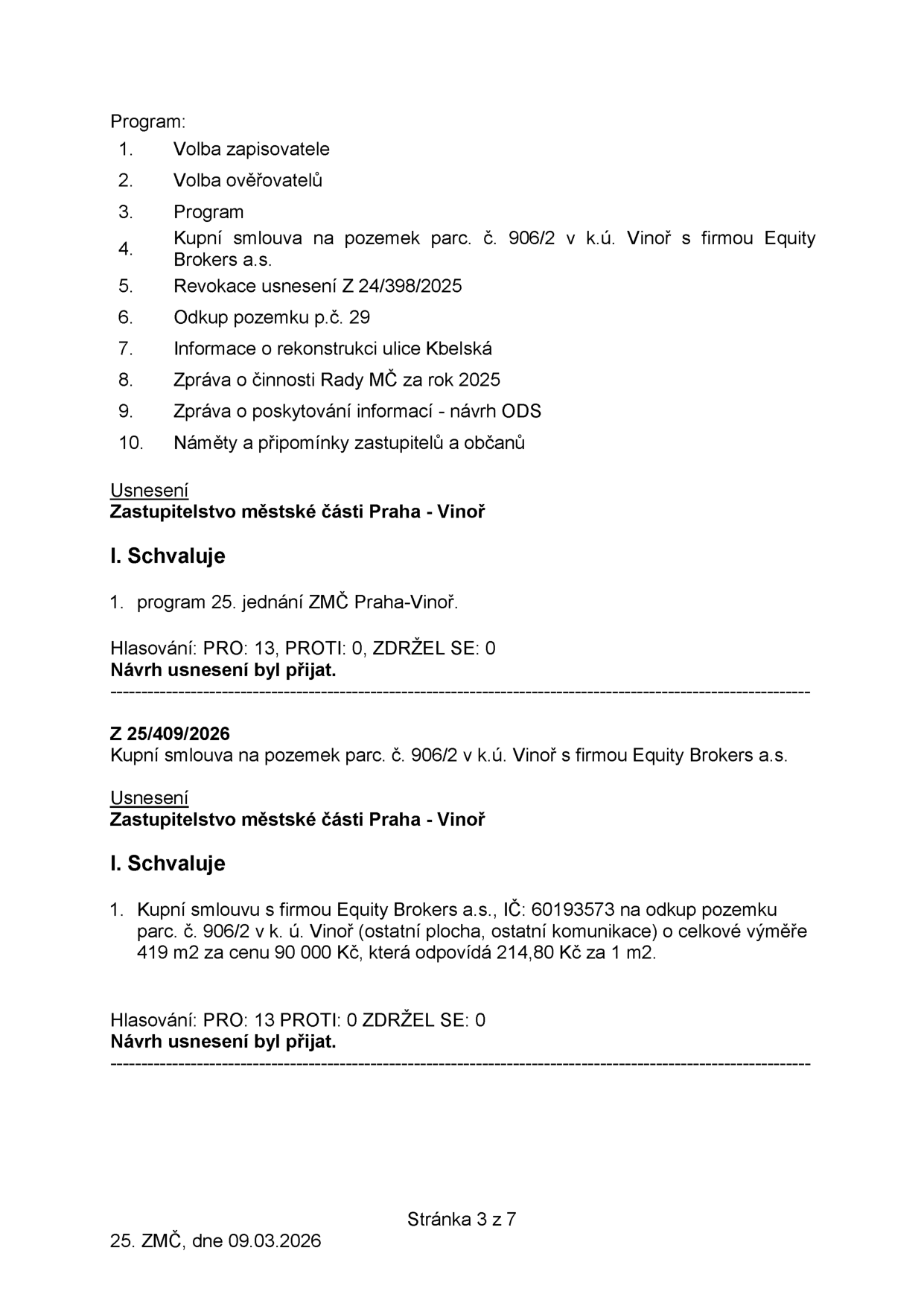 Zápis z 25. zasedání Zastupitelstva městské části Praha-Vinoř ze dne 09.03.2026. Program jednání: 1. Volba zapisovatele, 2. Volba ověřovatelů, 3. Program, 4. Kupní smlouva na pozemek parc. č. 906/2 v k.ú. Vinoř s firmou Equity Brokers a.s., 5. Revokace usnesení Z 24/398/2025, 6. Odkup pozemku p.č. 29, 7. Informace o rekonstrukci ulice Kbelská, 8. Zpráva o činnosti Rady MČ za rok 2025, 9. Zpráva o poskytování informací - návrh ODS, 10. Náměty a připomínky zastupitelů a občanů. Usnesení: Schválení programu 25. jednání (PRO: 13, PROTI: 0, ZDRŽEL SE: 0). Usnesení Z 25/409/2026: Schválení kupní smlouvy s firmou Equity Brokers a.s. (IČ: 60193573) na odkup pozemku parc. č. 906/2 v k.ú. Vinoř (ostatní plocha, ostatní komunikace) o celkové výměře 419 m2 za cenu 90 000 Kč (214,80 Kč za 1 m2). Hlasování: PRO: 13, PROTI: 0, ZDRŽEL SE: 0.