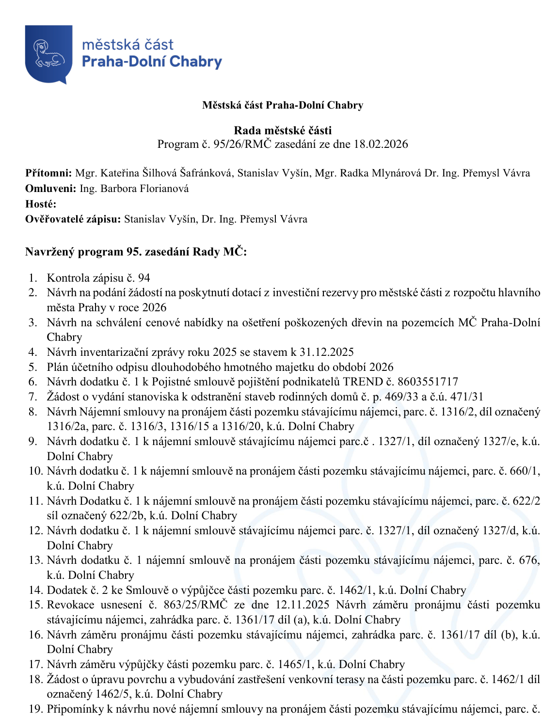 Městská část Praha-Dolní Chabry, Rada městské části, Program č. 95/26/RMČ zasedání ze dne 18.02.2026. Přítomni: Mgr. Kateřina Šilhová Šafránková, Stanislav Vyšín, Mgr. Radka Mlynárová, Dr. Ing. Přemysl Vávra. Omluveni: Ing. Barbora Florianová. Ověřovatelé zápisu: Stanislav Vyšín, Dr. Ing. Přemysl Vávra. Navržený program 95. zasedání Rady MČ: 1. Kontrola zápisu č. 94, 2. Návrh na podání žádostí na poskytnutí dotací z investiční rezervy pro městské části z rozpočtu hlavního města Prahy v roce 2026, 3. Návrh na schválení cenové nabídky na ošetření poškozených dřevin na pozemcích MČ Praha-Dolní Chabry, 4. Návrh inventarizační zprávy roku 2025 se stavem k 31.12.2025, 5. Plán účetního odpisu dlouhodobého hmotného majetku do období 2026, 6. Návrh dodatku č. 1 k Pojistné smlouvě pojištění podnikatelů TREND č. 8603551717, 7. Žádost o vydání stanoviska k odstranění staveb rodinných domů č. p. 469/33 a č.ú. 471/31, 8. Návrh Nájemní smlouvy na pronájem části pozemku stávajícímu nájemci, parc. č. 1316/2, díl označený 1316/2a, parc. č. 1316/3, 1316/15 a 1316/20, k.ú. Dolní Chabry, 9. Návrh dodatku č. 1 k nájemní smlouvě stávajícímu nájemci parc.č. 1327/1, díl označený 1327/e, k.ú. Dolní Chabry, 10. Návrh dodatku č. 1 k nájemní smlouvě na pronájem části pozemku stávajícímu nájemci, parc. č. 660/1, k.ú. Dolní Chabry, 11. Návrh Dodatku č. 1 k nájemní smlouvě na pronájem části pozemku stávajícímu nájemci, parc. č. 622/2 síl označený 622/2b, k.ú. Dolní Chabry, 12. Návrh dodatku č. 1 k nájemní smlouvě stávajícímu nájemci parc. č. 1327/1, díl označený 1327/d, k.ú. Dolní Chabry, 13. Návrh dodatku č. 1 nájemní smlouvě na pronájem části pozemku stávajícímu nájemci, parc. č. 676, k.ú. Dolní Chabry, 14. Dodatek č. 2 ke Smlouvě o výpůjčce části pozemku parc. č. 1462/1, k.ú. Dolní Chabry, 15. Revokace usnesení č. 863/25/RMČ ze dne 12.11.2025 Návrh záměru pronájmu části pozemku stávajícímu nájemci, zahrádka parc. č. 1361/17 díl (a), k.ú. Dolní Chabry, 16. Návrh záměru pronájmu části pozemku stávajícímu nájemci, zahrádka parc. č. 1361/17 díl (b), k.ú. Dolní Chabry, 17. Návrh záměru výpůjčky části pozemku parc. č. 1465/1, k.ú. Dolní Chabry, 18. Žádost o úpravu povrchu a vybudování zastřešení venkovní terasy na části pozemku parc. č. 1462/1 díl označený 1462/5, k.ú. Dolní Chabry, 19. Připomínky k návrhu nové nájemní smlouvy na pronájem části pozemku stávajícímu nájemci, parc. č.