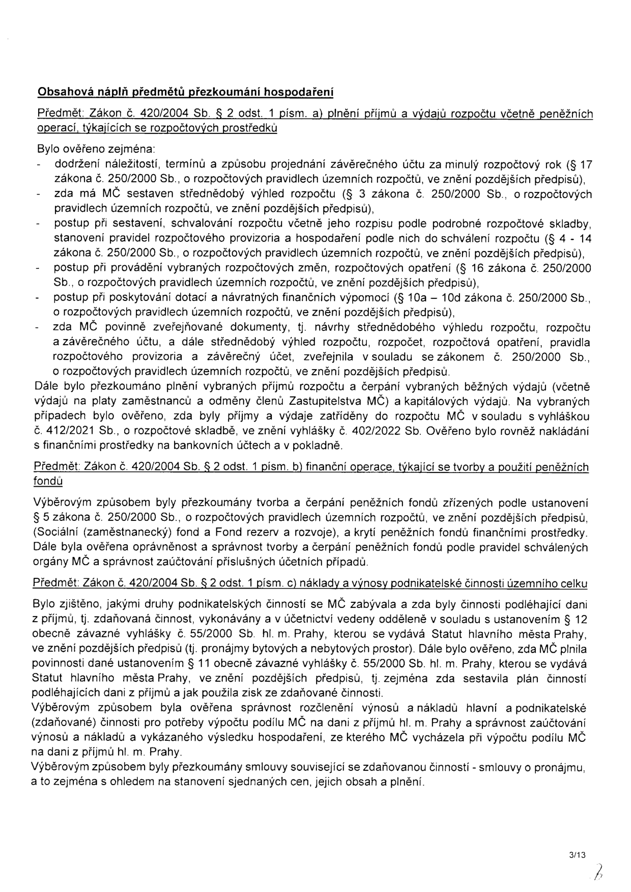 Obsahová náplň předmětů přezkoumání hospodaření. Předmět: Zákon č. 420/2004 Sb. § 2 odst. 1 písm. a) plnění příjmů a výdajů rozpočtu včetně peněžních operací, týkajících se rozpočtových prostředků. Bylo ověřeno zejména: dodržení náležitostí, termínů a způsobu projednání závěrečného účtu za minulý rozpočtový rok (§ 17 zákona č. 250/2000 Sb.), zda má MČ sestaven střednědobý výhled rozpočtu (§ 3 zákona č. 250/2000 Sb.), postup při sestavení, schvalování rozpočtu včetně jeho rozpisu, stanovení pravidel rozpočtového provizoria a hospodaření podle nich (§ 4 - 14 zákona č. 250/2000 Sb.), postup při provádění vybraných rozpočtových změn, rozpočtových opatření (§ 16 zákona č. 250/2000 Sb.), postup při poskytování dotací a návratných finančních výpomocí (§ 10a - 10d zákona č. 250/2000 Sb.), zda MČ povinně zveřejňované dokumenty (návrhy střednědobého výhledu rozpočtu, rozpočtu a závěrečného účtu, střednědobý výhled rozpočtu, rozpočet, rozpočtová opatření, pravidla rozpočtového provizoria a závěrečný účet) zveřejnila v souladu se zákonem č. 250/2000 Sb. Dále bylo přezkoumáno plnění vybraných příjmů rozpočtu a čerpání vybraných běžných výdajů (včetně výdajů na platy zaměstnanců a odměny členů Zastupitelstva MČ) a kapitálových výdajů. Na vybraných případech bylo ověřeno, zda byly příjmy a výdaje zatříděny do rozpočtu MČ v souladu s vyhláškou č. 412/2021 Sb., o rozpočtové skladbě, ve znění vyhlášky č. 402/2022 Sb. Ověřeno bylo rovněž nakládání s finančními prostředky na bankovních účtech a v pokladně. Předmět: Zákon č. 420/2004 Sb. § 2 odst. 1 písm. b) finanční operace, týkající se tvorby a použití peněžních fondů. Výběrovým způsobem byly přezkoumány tvorba a čerpání peněžních fondů zřízených podle ustanovení § 5 zákona č. 250/2000 Sb. (Sociální (zaměstnanecký) fond a Fond rezerv a rozvoje), a krytí peněžních fondů finančními prostředky. Dále byla ověřena oprávněnost a správnost tvorby a čerpání peněžních fondů podle pravidel schválených orgány MČ a správnost zaúčtování příslušných účetních případů. Předmět: Zákon č. 420/2004 Sb. § 2 odst. 1 písm. c) náklady a výnosy podnikatelské činnosti územního celku. Bylo zjištěno, jakými druhy podnikatelských činností se MČ zabývala a zda byly činnosti podléhající dani z příjmů, tj. zdaňovaná činnost, vykonávány a v účetnictví vedeny odděleně v souladu s ustanovením § 12 obecně závazné vyhlášky č. 55/2000 Sb. hl. m. Prahy, kterou se vydává Statut hlavního města Prahy. Dále bylo ověřeno, zda MČ plnila povinnosti dané ustanovením § 11 obecně závazné vyhlášky č. 55/2000 Sb. hl. m. Prahy, kterou se vydává Statut hlavního města Prahy, tj. zejména zda sestavila plán činností podléhajících dani z příjmů a jak použila zisk ze zdaňované činnosti. Výběrovým způsobem byla ověřena správnost rozčlenění výnosů a nákladů hlavní a podnikatelské (zdaňované) činnosti pro potřeby výpočtu podílu MČ na dani z příjmů hl. m. Prahy a správnost zaúčtování výnosů a nákladů a vykázaného výsledku hospodaření, ze kterého MČ vycházela při výpočtu podílu MČ na dani z příjmů hl. m. Prahy. Výběrovým způsobem byly přezkoumány smlouvy související se zdaňovanou činností - smlouvy o pronájmu, a to zejména s ohledem na stanovení sjednaných cen, jejich obsah a plnění.