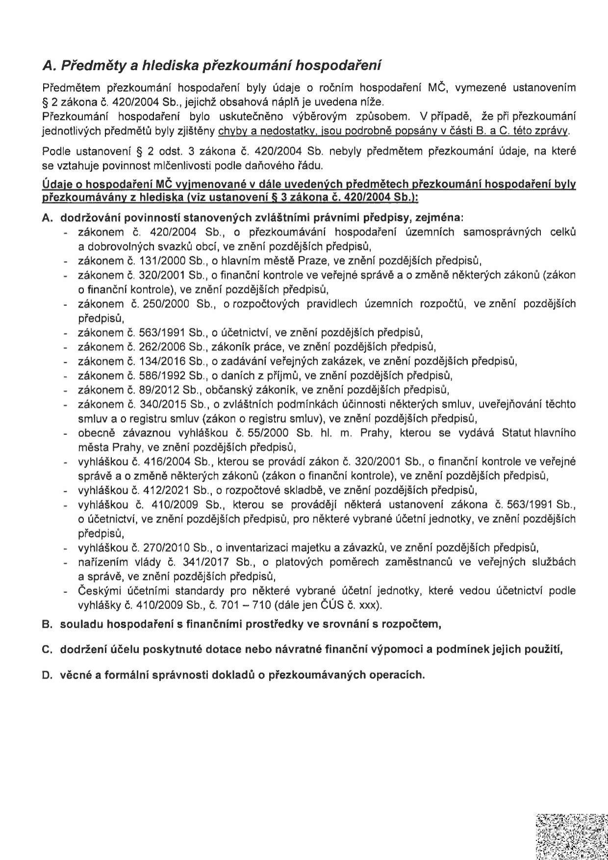 Dokument 'A. Předměty a hlediska přezkoumání hospodaření'. Text uvádí, že předmětem přezkoumání byly údaje o ročním hospodaření MČ dle zákona č. 420/2004 Sb. Přezkoumání proběhlo výběrovým způsobem. Seznam právních předpisů, podle kterých bylo hospodaření přezkoumáváno: zákon č. 420/2004 Sb., zákon č. 131/2000 Sb., zákon č. 320/2001 Sb., zákon č. 250/2000 Sb., zákon č. 563/1991 Sb., zákon č. 262/2006 Sb., zákon č. 134/2016 Sb., zákon č. 586/1992 Sb., zákon č. 89/2012 Sb., zákon č. 340/2015 Sb., obecně závazná vyhláška č. 55/2000 Sb. hl. m. Prahy, vyhláška č. 416/2004 Sb., vyhláška č. 412/2021 Sb., vyhláška č. 410/2009 Sb., vyhláška č. 270/2010 Sb., nařízení vlády č. 341/2017 Sb. a České účetní standardy (ČÚS č. 701–710). Dále jsou uvedeny body: B. souladu hospodaření s finančními prostředky ve srovnání s rozpočtem, C. dodržení účelu poskytnuté dotace nebo návratné finanční výpomoci a podmínek jejich použití, D. věcné a formální správnosti dokladů o přezkoumávaných operacích.