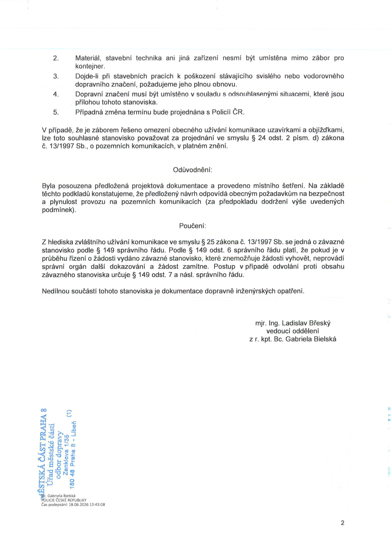 Druhá strana úředního rozhodnutí (stanoviska) Policie ČR k záboru komunikace. Obsahuje body 2-5: 2. Materiál, stavební technika ani jiná zařízení nesmí být umístěna mimo zábor pro kontejner. 3. Dojde-li při stavebních pracích k poškození stávajícího svislého nebo vodorovného dopravního značení, požadujeme jeho plnou obnovu. 4. Dopravní značení musí být umístěno v souladu s odsouhlasenými situacemi, které jsou přílohou tohoto stanoviska. 5. Případná změna termínu bude projednána s Policií ČR. Dále text: V případě, že je záborem řešeno omezení obecného užívání komunikace uzavírkami a objížďkami, lze toto souhlasné stanovisko považovat za projednání ve smyslu § 24 odst. 2 písm. d) zákona č. 13/1997 Sb., o pozemních komunikacích, v platném znění. Odůvodnění: Byla posouzena předložená projektová dokumentace a provedeno místní šetření. Na základě těchto podkladů konstatujeme, že předložený návrh odpovídá obecným požadavkům na bezpečnost a plynulost provozu na pozemních komunikacích (za předpokladu dodržení výše uvedených podmínek). Poučení: Z hlediska zvláštního užívání komunikace ve smyslu § 25 zákona č. 13/1997 Sb. se jedná o závazné stanovisko podle § 149 správního řádu. Podle § 149 odst. 6 správního řádu platí, že pokud je v průběhu řízení o žádosti vydáno závazné stanovisko, které znemožňuje žádosti vyhovět, neprovádí správní orgán další dokazování a žádost zamítne. Postup v případě odvolání proti obsahu závazného stanoviska určuje § 149 odst. 7 a násl. správního řádu. Nedílnou součástí tohoto stanoviska je dokumentace dopravně inženýrských opatření. Podepsáni: mjr. Ing. Ladislav Břeský, vedoucí oddělení; z r. kpt. Bc. Gabriela Bielská. V patičce: MĚSTSKÁ ČÁST PRAHA 8, Úřad městské části, odbor dopravy, Zenklova 1/35, 180 48 Praha 8 - Libeň. Podpis: Bc. Gabriela Bielská, POLICIE ČESKÉ REPUBLIKY, čas podepsání: 18.06.2026 13:43:08.