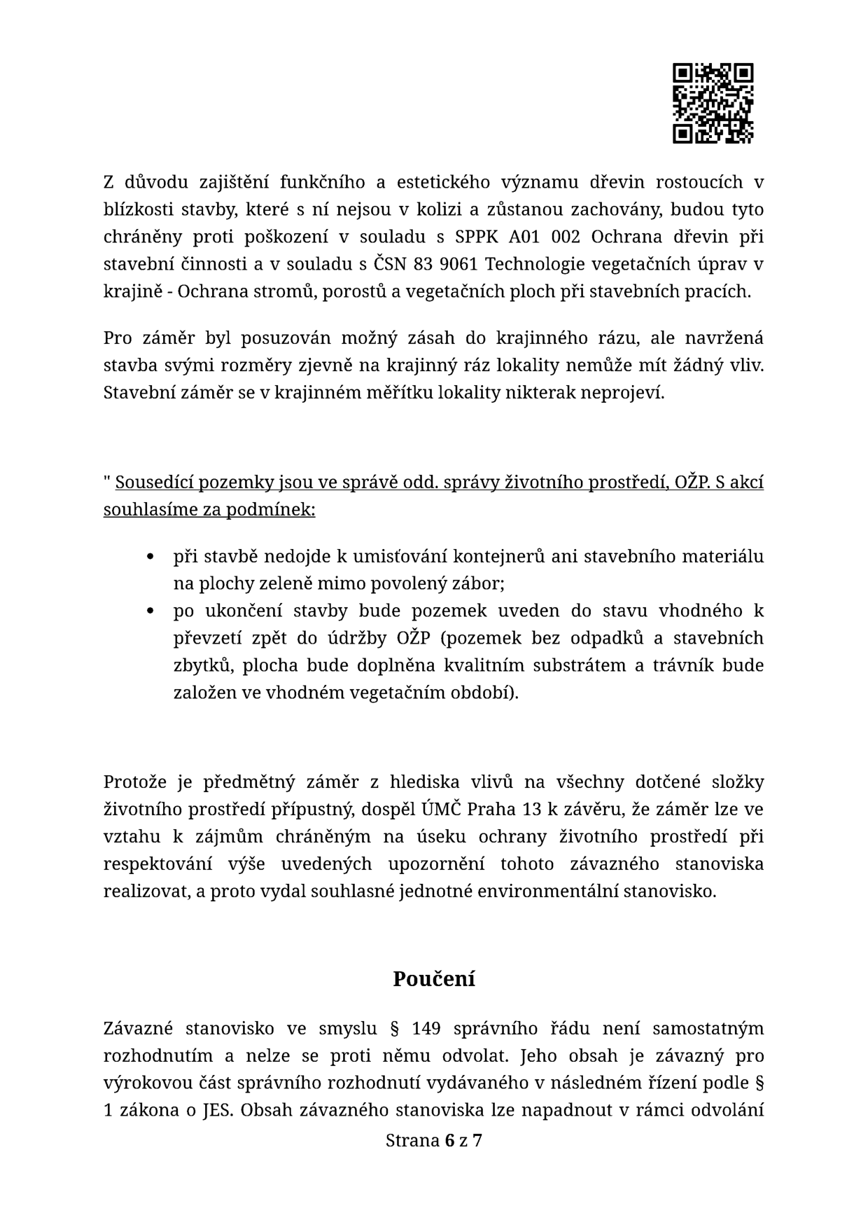 Úřední dokument (strana 6 ze 7) obsahující závazné stanovisko k ochraně životního prostředí. Text uvádí: 1. Ochrana dřevin v blízkosti stavby dle SPPK A01 002 a ČSN 83 9061. 2. Posouzení vlivu na krajinný ráz (stavba nemá vliv). 3. Podmínky správy životního prostředí (OŽP): zákaz umísťování kontejnerů a materiálu na plochy zeleně mimo povolený zábor, povinnost uvést pozemek po stavbě do původního stavu (odstranění odpadků, doplnění substrátu, založení trávníku). 4. Závěr: ÚMČ Praha 13 vydává souhlasné jednotné environmentální stanovisko. 5. Poučení: Stanovisko dle § 149 správního řádu není samostatným rozhodnutím a nelze se proti němu odvolat, je závazné pro následné řízení.