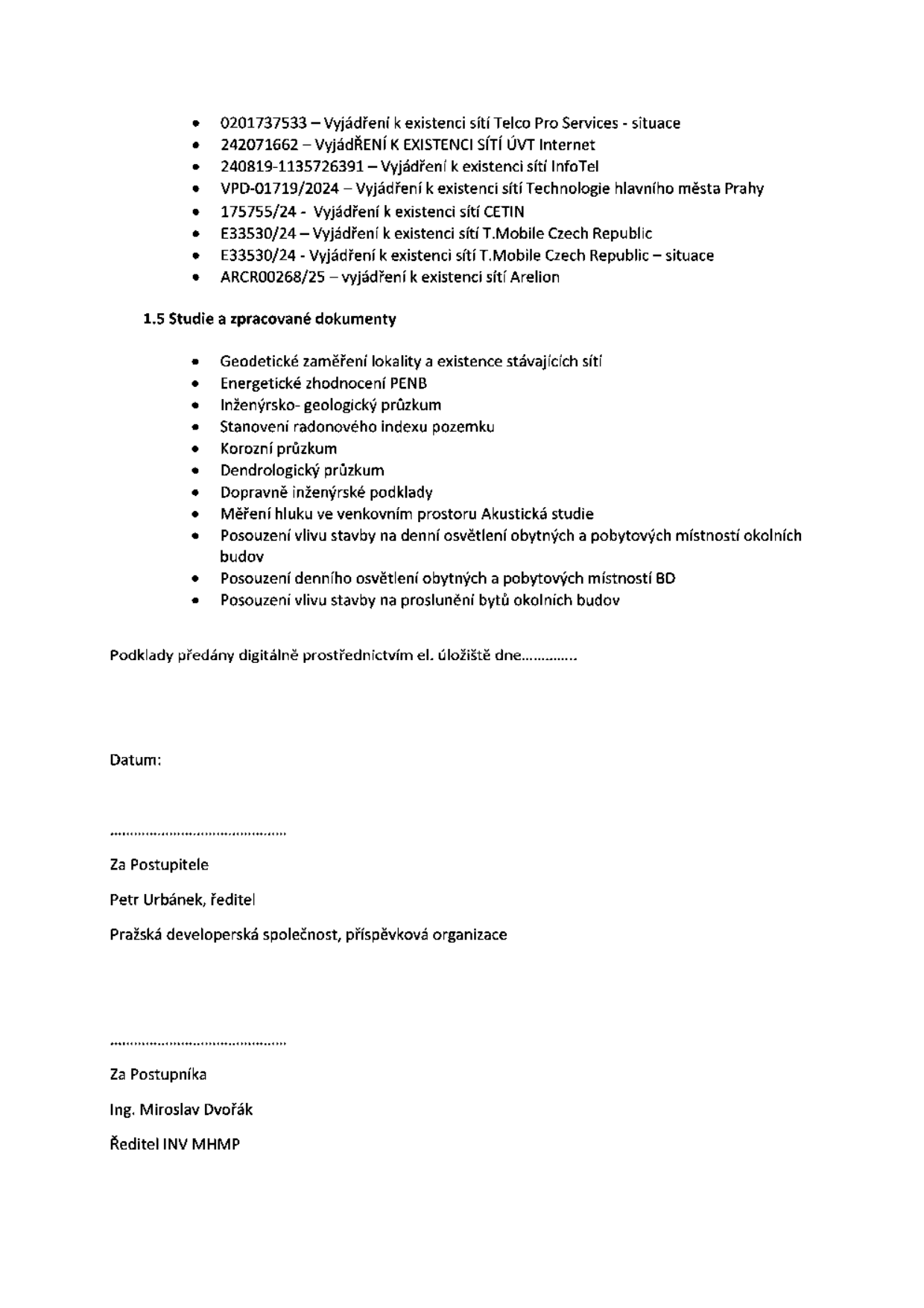 Seznam dokumentů a studií pro stavební projekt: 0201737533 – Vyjádření k existenci sítí Telco Pro Services - situace, 242071662 – Vyjádření k existenci sítí ÚVT Internet, 240819-1135726391 – Vyjádření k existenci sítí InfoTel, VPD-01719/2024 – Vyjádření k existenci sítí Technologie hlavního města Prahy, 175755/24 - Vyjádření k existenci sítí CETIN, E33530/24 - Vyjádření k existenci sítí T.Mobile Czech Republic, E33530/24 - Vyjádření k existenci sítí T.Mobile Czech Republic – situace, ARCR00268/25 – vyjádření k existenci sítí Arelion. 1.5 Studie a zpracované dokumenty: Geodetické zaměření lokality a existence stávajících sítí, Energetické zhodnocení PENB, Inženýrsko-geologický průzkum, Stanovení radonového indexu pozemku, Korozní průzkum, Dendrologický průzkum, Dopravně inženýrské podklady, Měření hluku ve venkovním prostoru Akustická studie, Posouzení vlivu stavby na denní osvětlení obytných a pobytových místností okolních budov, Posouzení denního osvětlení obytných a pobytových místností BD, Posouzení vlivu stavby na proslunění bytů okolních budov. Podklady předány digitálně prostřednictvím el. úložiště dne............ Za Postupitele: Petr Urbánek, ředitel, Pražská developerská společnost, příspěvková organizace. Za Postupníka: Ing. Miroslav Dvořák, Ředitel INV MHMP.