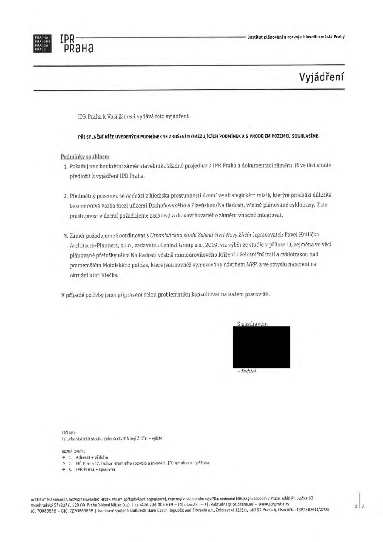 Vyjádření Institutu plánování a rozvoje hlavního města Prahy (IPR Praha). IPR Praha vydává souhlasné vyjádření k žádosti za splnění následujících podmínek: 1. Požadavek na projednání konkrétního záměru stavebníka s IPR Praha již ve fázi studie. 2. Zachování prostupnosti území v strategicky důležitém místě (bezmotorová vazba mezi ulicemi Drahoňovského a Plzeňskou/Na Radosti, včetně cyklotrasy) a její integrace do záměru. 3. Koordinace záměru s Urbanistickou studií Zelená čtvrť Nový Zličín (zpracovatel: Pavel Hnilička Architects+Planners, s.r.o., zadavatel: Central Group a.s., 2019), zejména v oblasti přeložky ulice Na Radosti, mimoúrovňového křížení se železniční tratí a cyklotrasy nad prameništěm Motolského potoka. Dokument obsahuje kontaktní údaje IPR Praha (Vyšehradská 57/2077, Praha 2, podatelna@ipr.praha.eu, www.ipr.praha.cz).