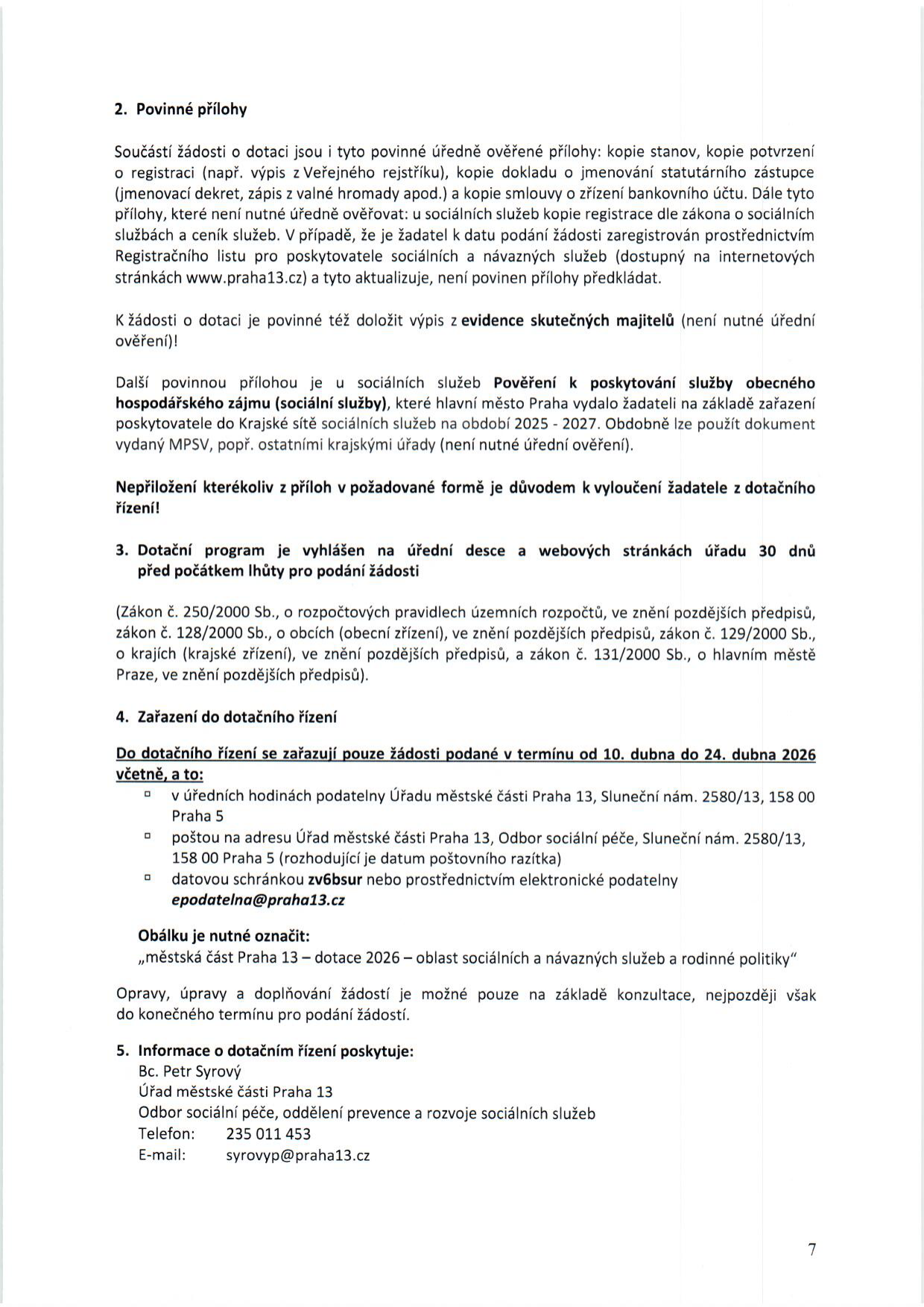 Dokument obsahuje pokyny k podávání žádostí o dotace pro oblast sociálních služeb. 2. Povinné přílohy: úředně ověřené (stanovy, potvrzení o registraci, jmenování zástupce, smlouva o účtu) a neověřené (registrace sociálních služeb, ceník, výpis ze skutečných majitelů, pověření k poskytování služby obecného hospodářského zájmu pro období 2025-2027). 3. Dotační program: vyhlášen 30 dní před termínem podání (dle zákona č. 250/2000 Sb. a dalších). 4. Zařazení do dotačního řízení: žádosti podávejte v termínu 10. dubna až 24. dubna 2026. Možnosti podání: osobně (Sluneční nám. 2580/13, Praha 5), poštou, datovou schránkou (zv6bsur) nebo elektronickou podatelnou (epodatelna@praha13.cz). Obálku označte: „městská část Praha 13 – dotace 2026 – oblast sociálních a návazných služeb a rodinné politiky“. 5. Informace: Bc. Petr Syrový, Úřad městské části Praha 13, Odbor sociální péče, tel: 235 011 453, e-mail: syrovyp@praha13.cz.