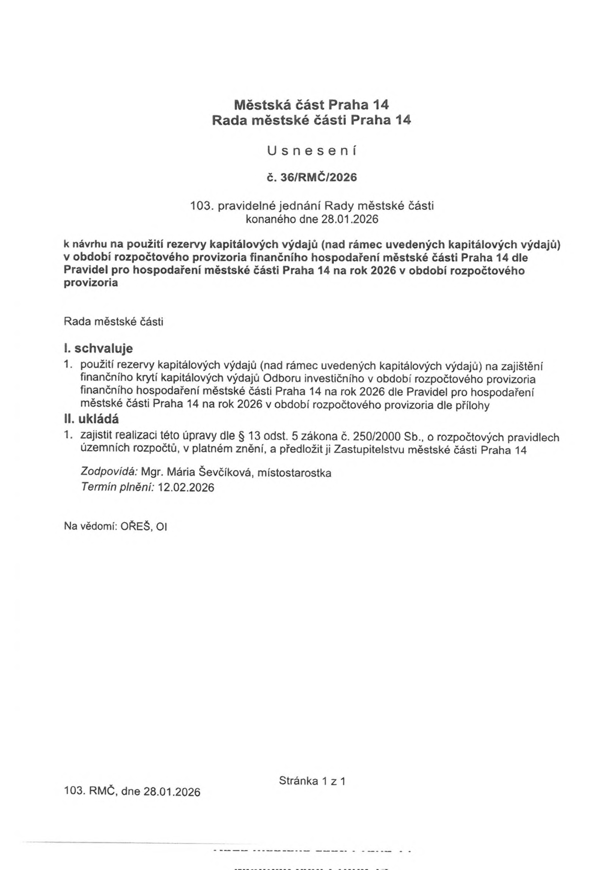 Městská část Praha 14, Rada městské části Praha 14, Usnesení č. 36/RMČ/2026, 103. pravidelné jednání Rady městské části konané dne 28.01.2026. Předmět: k návrhu na použití rezervy kapitálových výdajů (nad rámec uvedených kapitálových výdajů) v období rozpočtového provizoria finančního hospodaření městské části Praha 14 dle Pravidel pro hospodaření městské části Praha 14 na rok 2026 v období rozpočtového provizoria. I. schvaluje: 1. použití rezervy kapitálových výdajů na zajištění finančního krytí kapitálových výdajů Odboru investičního v období rozpočtového provizoria finančního hospodaření městské části Praha 14 na rok 2026 dle Pravidel pro hospodaření městské části Praha 14 na rok 2026 v období rozpočtového provizoria dle přílohy. II. ukládá: 1. zajistit realizaci této úpravy dle § 13 odst. 5 zákona č. 250/2000 Sb., o rozpočtových pravidlech územních rozpočtů, v platném znění, a předložit ji Zastupitelstvu městské části Praha 14. Zodpovídá: Mgr. Mária Ševčíková, místostarostka. Termín plnění: 12.02.2026. Na vědomí: OŘEŠ, OI.