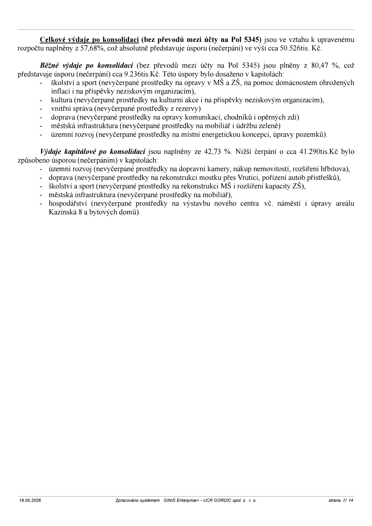 Textový dokument obsahující analýzu plnění rozpočtu:

- Celkové výdaje po konsolidaci (bez převodů mezi účty na Pol 5345) jsou ve vztahu k upravenému rozpočtu naplněny z 57,68 %, což absolutně představuje úsporu (nečerpání) ve výši cca 50.526 tis. Kč.

- Běžné výdaje po konsolidaci (bez převodů mezi účty na Pol 5345) jsou plněny z 80,47 %, což představuje úsporu (nečerpání) cca 9.236 tis. Kč. Úspory byly dosaženy v kapitolách: školství a sport (opravy MŠ a ZŠ, pomoc domácnostem, příspěvky neziskovkám), kultura (kulturní akce, příspěvky neziskovkám), vnitřní správa (rezervy), doprava (opravy komunikací, chodníků, opěrných zdí), městská infrastruktura (mobiliář, údržba zeleně), územní rozvoj (energetická koncepce, úpravy pozemků).

- Výdaje kapitálové po konsolidaci jsou naplněny ze 42,73 %. Nižší čerpání o cca 41.290 tis. Kč bylo způsobeno úsporou v kapitolách: územní rozvoj (dopravní kamery, nákup nemovitostí, rozšíření hřbitova), doprava (rekonstrukce mostu přes Vrutici, pořízení autob. přístřešků), školství a sport (rekonstrukce MŠ a rozšíření kapacity ZŠ), městská infrastruktura (mobiliář), hospodářství (výstavba nového centra vč. náměstí a úpravy areálu Kazínská 8 a bytových domů).

Patka dokumentu: 19.05.2026, Zpracováno systémem GINIS Enterprise+ - UCR GORDIC spol. s r. o., strana 7/ 14.