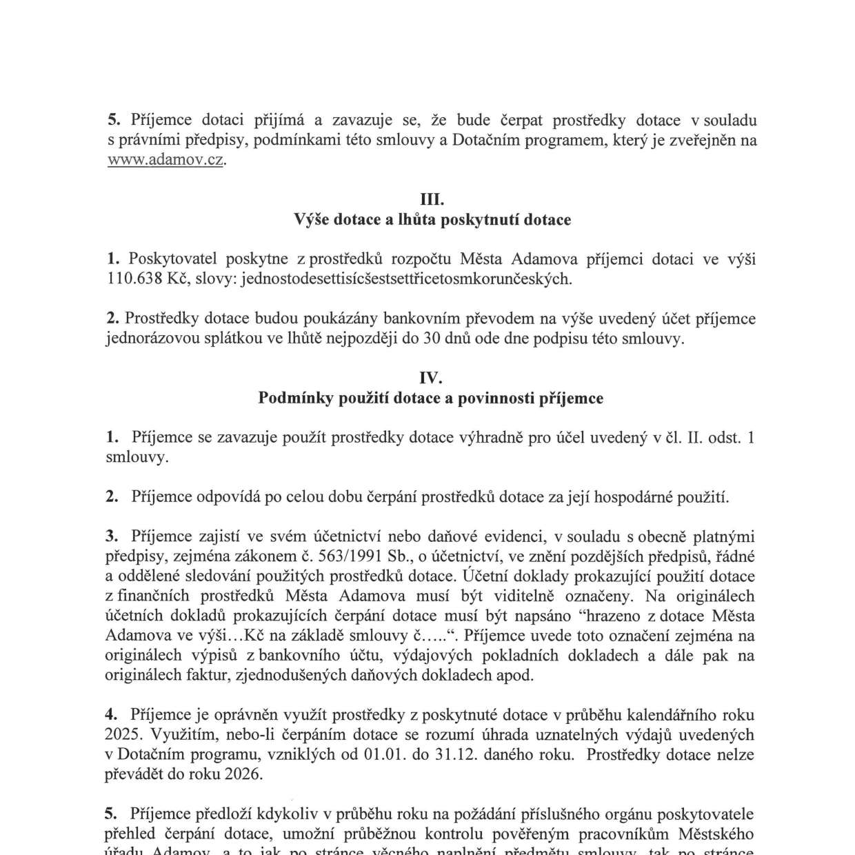 Výňatek ze smlouvy o poskytnutí dotace: 5. Příjemce dotace se zavazuje čerpat prostředky v souladu s předpisy a programem na www.adamov.cz. III. Výše dotace a lhůta poskytnutí: 1. Výše dotace činí 110.638 Kč (jednostodesettisícšestsettřicetosmkorunčeských). 2. Dotace bude vyplacena jednorázově do 30 dnů od podpisu smlouvy. IV. Podmínky použití dotace: 1. Prostředky musí být použity výhradně na účel dle čl. II. odst. 1. 2. Příjemce odpovídá za hospodárné použití. 3. Příjemce musí v účetnictví řádně a odděleně sledovat čerpání dotace a doklady viditelně označit textem „hrazeno z dotace Města Adamova ve výši...Kč na základě smlouvy č.....“. 4. Dotaci lze čerpat v průběhu kalendářního roku 2025 (uznatelné výdaje od 01.01. do 31.12.), prostředky nelze převádět do roku 2026. 5. Příjemce je povinen na vyžádání předložit přehled čerpání a umožnit kontrolu pověřeným pracovníkům Městského úřadu Adamov.