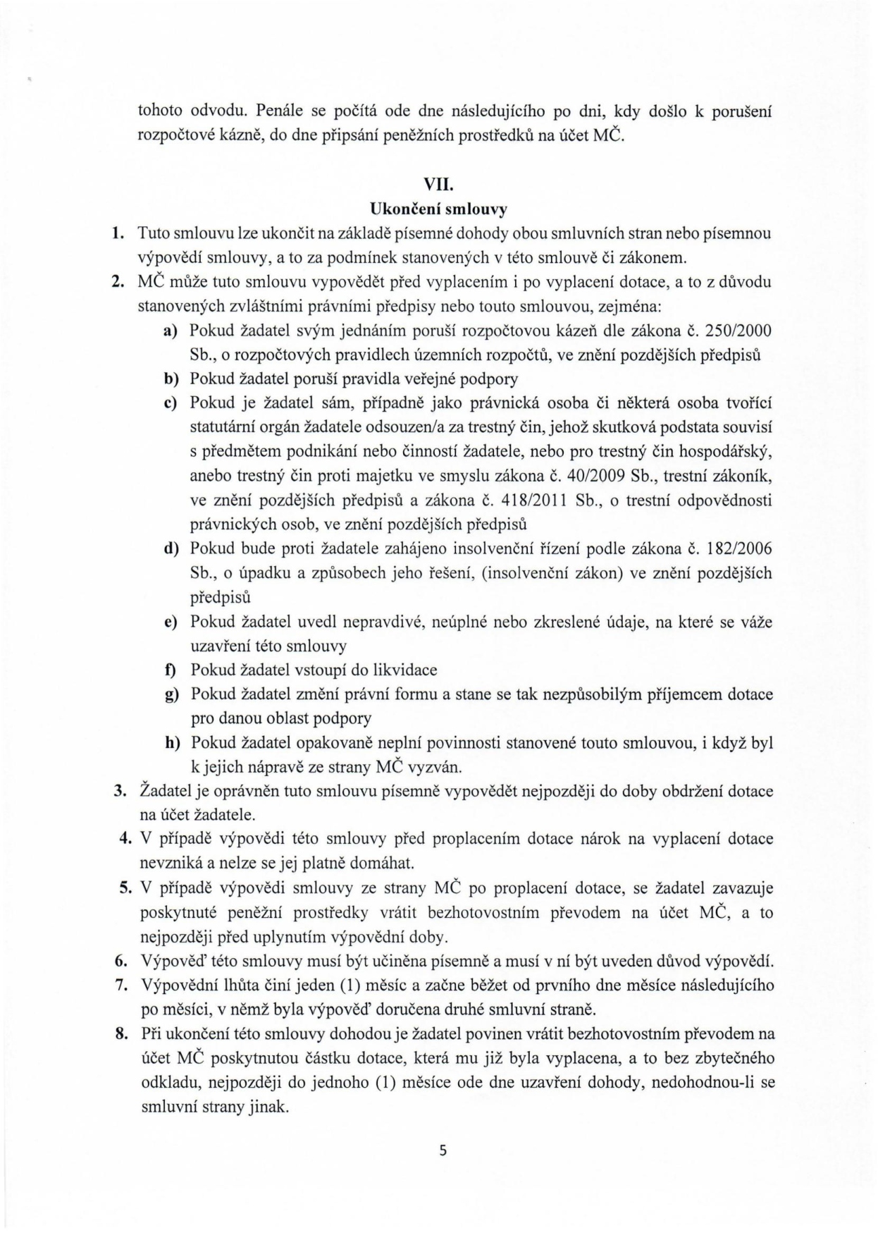 Text dokumentu, článek VII. Ukončení smlouvy: 1. Smlouvu lze ukončit dohodou nebo písemnou výpovědí. 2. MČ může smlouvu vypovědět před i po vyplacení dotace z důvodů: a) porušení rozpočtové kázně, b) porušení pravidel veřejné podpory, c) trestný čin žadatele nebo jeho statutárního orgánu, d) insolvenční řízení, e) nepravdivé údaje, f) vstup do likvidace, g) změna právní formy, h) opakované neplnění povinností. 3. Žadatel může vypovědět smlouvu do obdržení dotace. 4. Při výpovědi před proplacením nárok na dotaci zaniká. 5. Při výpovědi po proplacení je žadatel povinen dotaci vrátit. 6. Výpověď musí být písemná s uvedením důvodu. 7. Výpovědní lhůta je 1 měsíc od prvního dne měsíce následujícího po doručení. 8. Při ukončení dohodou je žadatel povinen vrátit dotaci do 1 měsíce od uzavření dohody.
