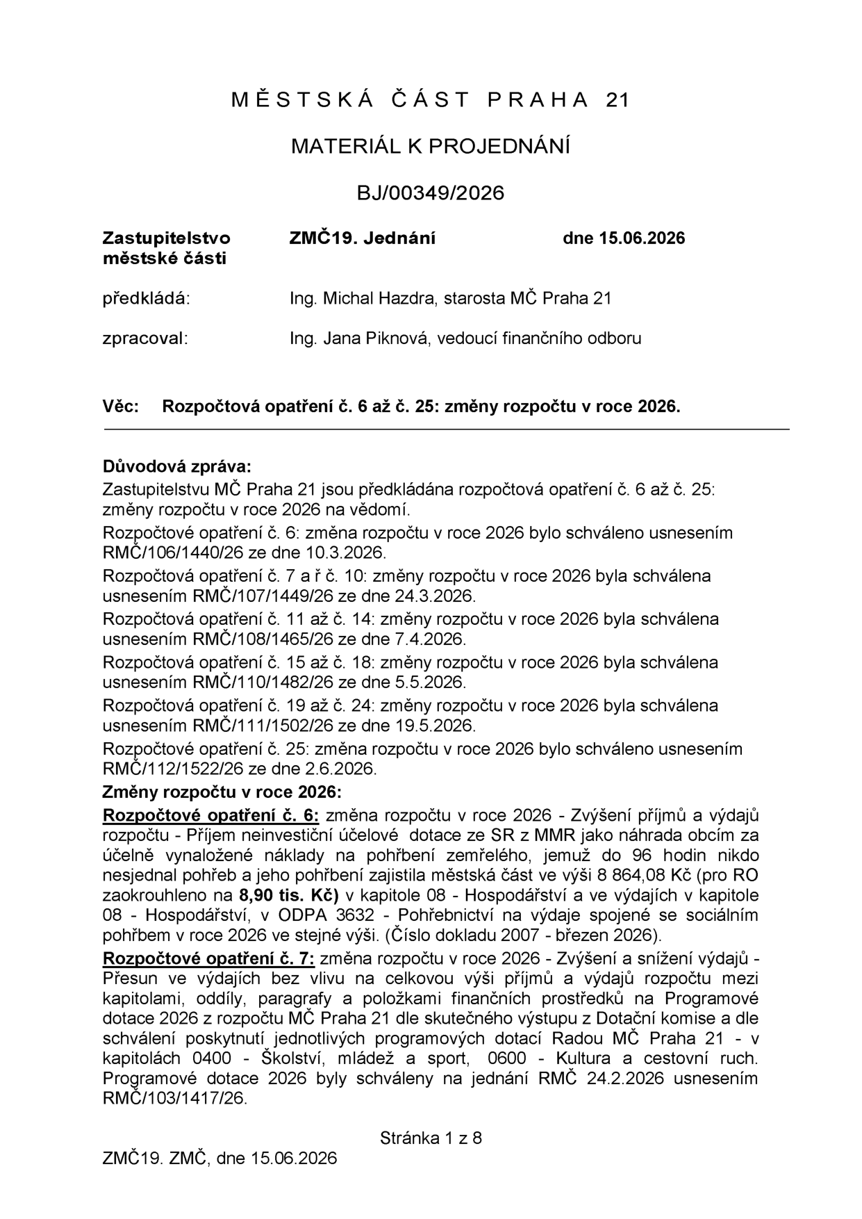 Městská část Praha 21, materiál k projednání BJ/00349/2026. Zastupitelstvo městské části, 19. jednání, dne 15.06.2026. Předkládá: Ing. Michal Hazdra, starosta MČ Praha 21. Zpracoval: Ing. Jana Piknová, vedoucí finančního odboru. Věc: Rozpočtová opatření č. 6 až č. 25: změny rozpočtu v roce 2026. Důvodová zpráva: Zastupitelstvu MČ Praha 21 jsou předkládána rozpočtová opatření č. 6 až č. 25 na vědomí. Rozpočtové opatření č. 6 schváleno usnesením RMC/106/1440/26 ze dne 10.3.2026. Rozpočtová opatření č. 7 až č. 10 schválena usnesením RMC/107/1449/26 ze dne 24.3.2026. Rozpočtová opatření č. 11 až č. 14 schválena usnesením RMC/108/1465/26 ze dne 7.4.2026. Rozpočtová opatření č. 15 až č. 18 schválena usnesením RMC/110/1482/26 ze dne 5.5.2026. Rozpočtová opatření č. 19 až č. 24 schválena usnesením RMC/111/1502/26 ze dne 19.5.2026. Rozpočtové opatření č. 25 schváleno usnesením RMC/112/1522/26 ze dne 2.6.2026. Změny rozpočtu v roce 2026: Rozpočtové opatření č. 6: Zvýšení příjmů a výdajů - Příjem neinvestiční účelové dotace ze SR z MMR jako náhrada obcím za účelně vynaložené náklady na pohřbení zemřelého (8,90 tis. Kč) v kapitole 08 - Hospodářství a v ODPA 3632 - Pohřebnictví. Rozpočtové opatření č. 7: Změna rozpočtu - Zvýšení a snížení výdajů - Přesun výdajů mezi kapitolami, oddíly, paragrafy a položkami finančních prostředků na Programové dotace 2026 v kapitolách 0400 - Školství, mládež a sport, 0600 - Kultura a cestovní ruch. Stránka 1 z 8.
