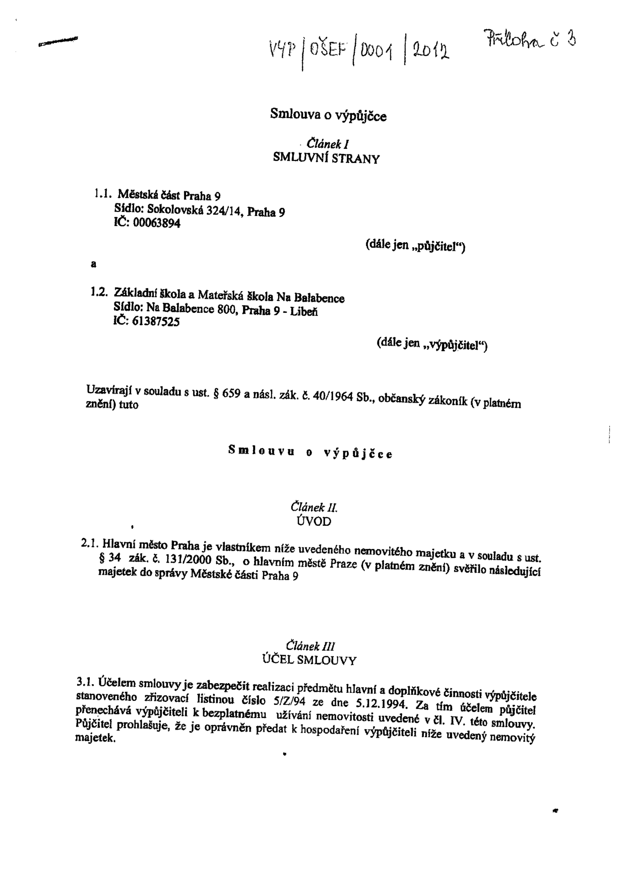 Smlouva o výpůjčce, č.j. VYP/OŠEF/0001/2012, Příloha č. 3. Smluvní strany: 1.1. Městská část Praha 9, sídlo: Sokolovská 324/14, Praha 9, IČ: 00063894 (půjčitel). 1.2. Základní škola a Mateřská škola Na Balabence, sídlo: Na Balabence 800, Praha 9 - Libeň, IČ: 61387525 (výpůjčitel). Smlouva uzavřena v souladu s ust. § 659 a násl. zák. č. 40/1964 Sb., občanský zákoník. Článek II. Úvod: Hlavní město Praha je vlastníkem nemovitého majetku a v souladu s ust. § 34 zák. č. 131/2000 Sb. jej svěřilo do správy Městské části Praha 9. Článek III. Účel smlouvy: Zabezpečení realizace předmětu hlavní a doplňkové činnosti výpůjčitele stanovené zřizovací listinou číslo 5/Z/94 ze dne 5.12.1994.