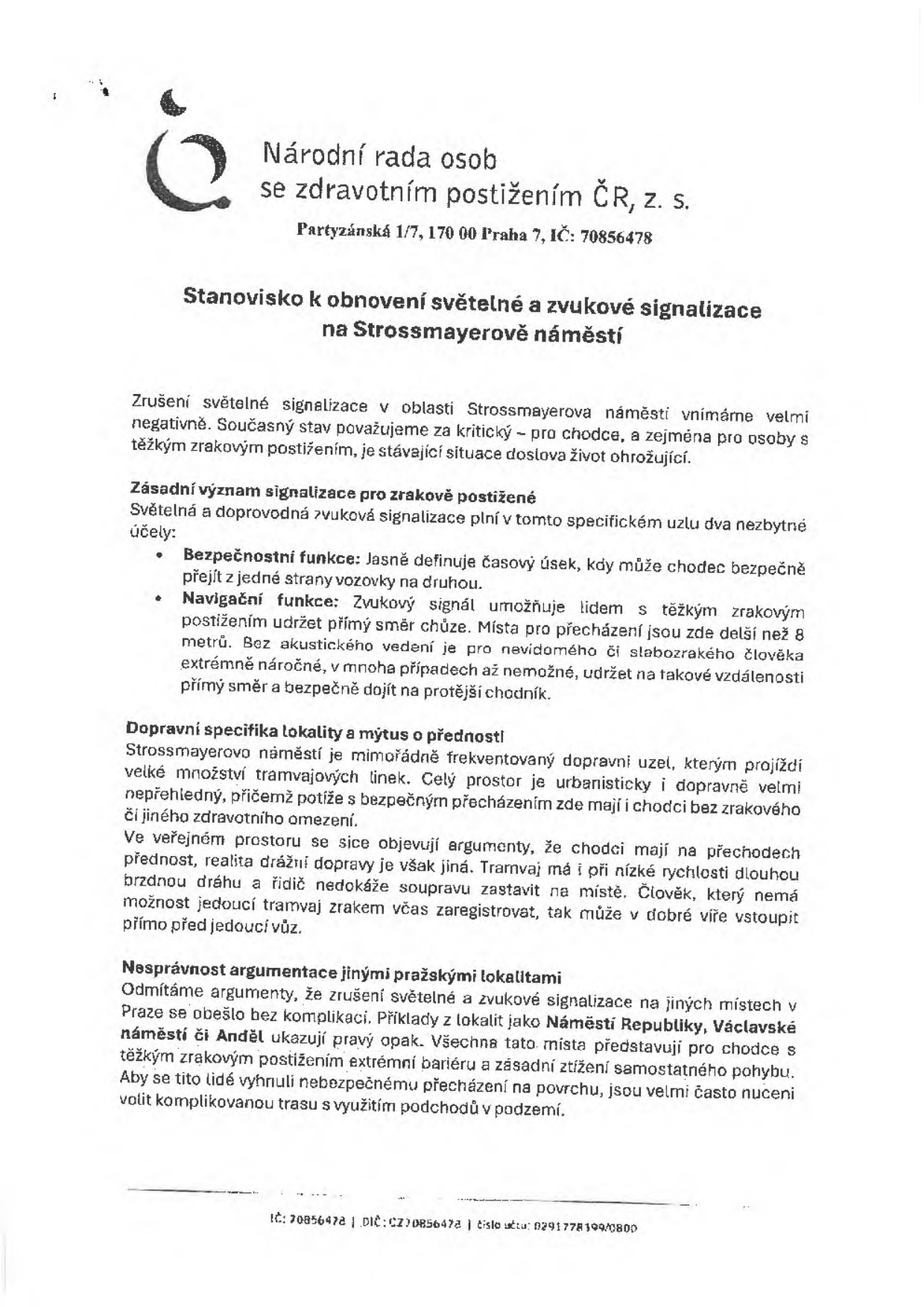 Stanovisko Národní rady osob se zdravotním postižením ČR, z. s. (Partyzánská 1/7, 170 00 Praha 7, IČ: 70856478) k obnovení světelné a zvukové signalizace na Strossmayerově náměstí. Dokument vyjadřuje nesouhlas se zrušením signalizace, kterou považuje za kritickou pro bezpečnost a navigaci zrakově postižených osob. Upozorňuje na vysokou frekvenci dopravy a nebezpečnost tramvajového provozu v dané lokalitě. Odmítá argumenty o bezproblémovém fungování jiných lokalit (Náměstí Republiky, Václavské náměstí, Anděl), které označuje za bariérové.