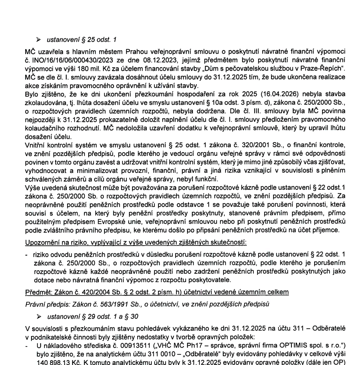 Text dokumentu z úřední desky popisující dvě pochybení:

1. Ustanovení § 25 odst. 1: MČ (městská část) uzavřela s hlavním městem Prahou smlouvu o návratné finanční výpomoci 180 mil. Kč na stavbu „Dům s pečovatelskou službou v Praze-Řepích“. Termín dokončení a doložení kolaudačního rozhodnutí byl 31.12.2025. Ke dni 16.04.2026 stavba nebyla zkolaudována. Vnitřní kontrolní systém MČ nebyl funkční. Hrozí riziko odvodu finančních prostředků za porušení rozpočtové kázně podle zákona č. 250/2000 Sb.

2. Ustanovení § 29 odst. 1 a § 30: Při přezkoumání pohledávek k 31.12.2025 na účtu 311 – Odběratelé byly zjištěny nedostatky v tvorbě opravných položek (OP). U nákladového střediska č. 00913511 („VHČ MČ Ph17 – správce, správní firma OPTIMIS spol. s r.o.“) byly na analytickém účtu 311 0010 evidovány pohledávky v celkové výši 140 898,13 Kč, ke kterým byly k 31.12.2025 evidovány opravné položky.