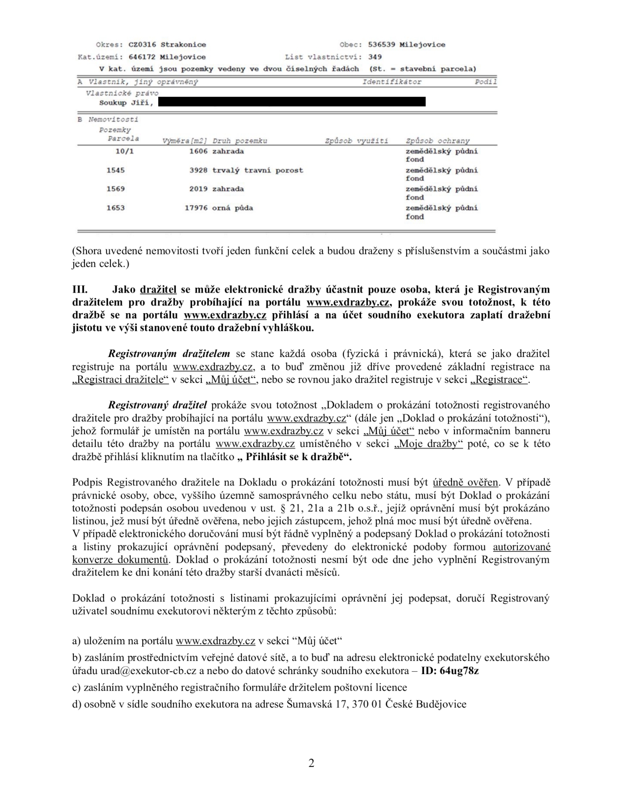 Dokument obsahuje výpis z katastru nemovitostí a instrukce pro účast v elektronické dražbě. 

Informace o nemovitostech (LV 349, k.ú. Milejovice, vlastník Jiří Soukup):
- Parcela 10/1: 1606 m2, zahrada, zemědělský půdní fond
- Parcela 1545: 3928 m2, trvalý travní porost, zemědělský půdní fond
- Parcela 1569: 2019 m2, zahrada, zemědělský půdní fond
- Parcela 1653: 17976 m2, orná půda, zemědělský půdní fond

Instrukce pro dražitele:
- Dražba probíhá na portálu www.exdrazby.cz.
- Účastník se musí registrovat, prokázat totožnost a zaplatit dražební jistotu.
- Doklad o prokázání totožnosti musí být úředně ověřen a nesmí být starší 12 měsíců.
- Způsoby doručení dokladů: a) přes portál www.exdrazby.cz, b) datovou schránkou (ID: 64ug78z) nebo e-mailem na urad@exekutor-cb.cz, c) poštovní licencí, d) osobně v sídle exekutora (Šumavská 17, 370 01 České Budějovice).
