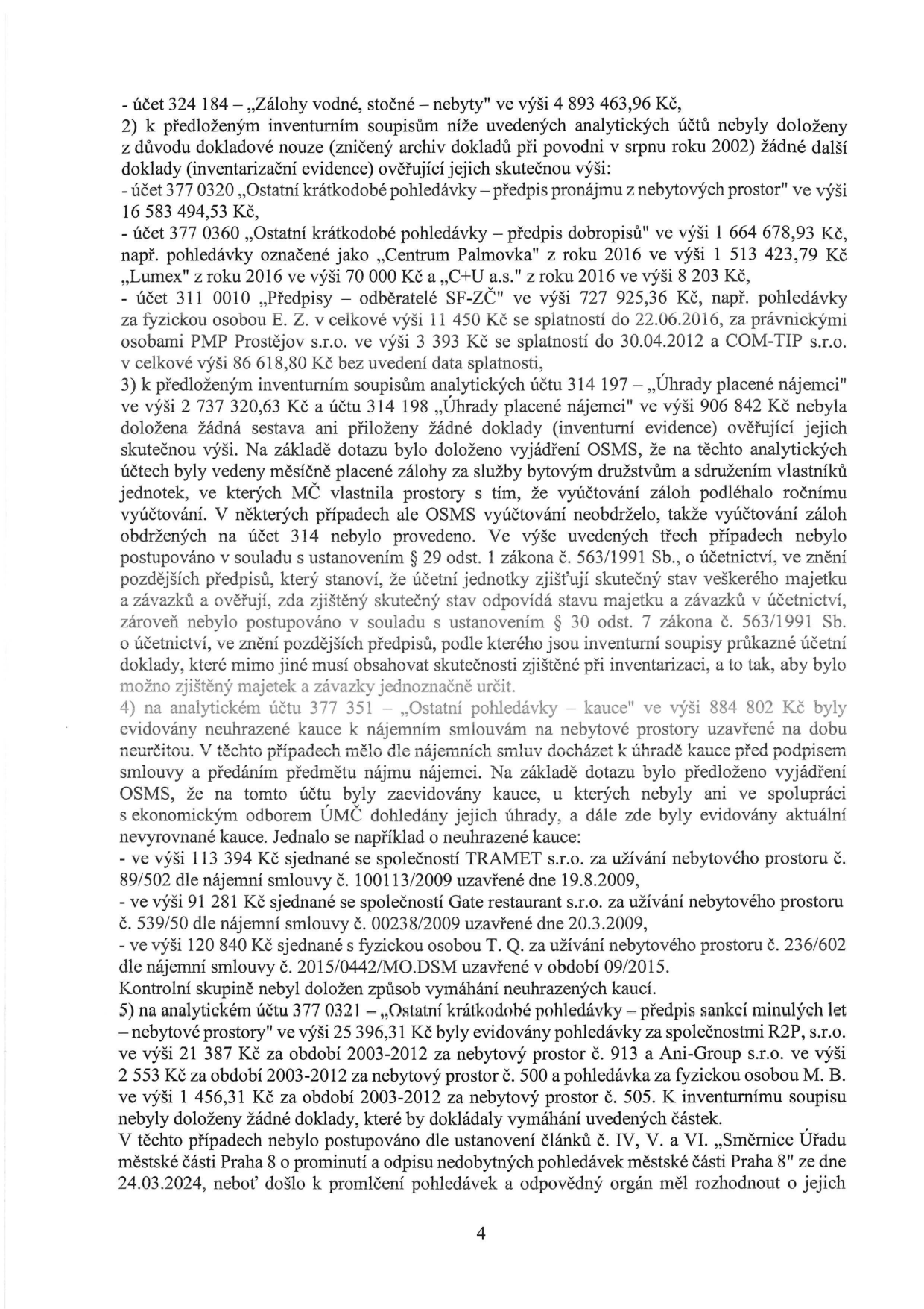 Text dokumentu popisující nedostatky v účetnictví a inventarizaci majetku MČ Praha 8:
- účet 324 184 – „Zálohy vodné, stočné – nebyty“ ve výši 4 893 463,96 Kč.
2) K inventurním soupisům nebyly doloženy doklady (zničeny při povodni 2002) u:
- účet 377 0320 „Ostatní krátkodobé pohledávky – předpis pronájmu z nebytových prostor“ ve výši 16 583 494,53 Kč.
- účet 377 0360 „Ostatní krátkodobé pohledávky – předpis dobropisů“ ve výši 1 664 678,93 Kč (např. Centrum Palmovka 1 513 423,79 Kč, Lumex 70 000 Kč, C+U a.s. 8 203 Kč).
- účet 311 0010 „Předpisy – odběratelé SF-ZČ“ ve výši 727 925,36 Kč (pohledávky za fyzickou osobou E. Z. 11 450 Kč, PMP Prostějov s.r.o. 3 393 Kč, COM-TIP s.r.o. 6 618,80 Kč).
3) K účtům 314 197 (2 737 320,63 Kč) a 314 198 (906 842 Kč) nebyly doloženy doklady. OSMS uvedlo, že šlo o zálohy za služby, které nebyly řádně vyúčtovány v souladu se zákonem č. 563/1991 Sb.
4) Na účtu 377 351 „Ostatní pohledávky – kauce“ (884 802 Kč) byly evidovány neuhrazené kauce, např.:
- TRAMET s.r.o. 113 394 Kč (smlouva 100113/2009).
- Gate restaurant s.r.o. 91 281 Kč (smlouva 00238/2009).
- T. Q. 120 840 Kč (smlouva 2015/0442/MO.DSM).
5) Na účtu 377 0321 „Ostatní krátkodobé pohledávky – předpis sankcí minulých let – nebytové prostory“ (25 396,31 Kč) byly evidovány pohledávky za R2P, s.r.o. (21 387 Kč), Ani-Group s.r.o. (2 553 Kč) a M. B. (1 456,31 Kč). Nebyl doložen způsob vymáhání a nebylo postupováno dle Směrnice Úřadu MČ Praha 8 o prominutí a odpisu nedobytných pohledávek ze dne 24.03.2024, neboť došlo k promlčení.