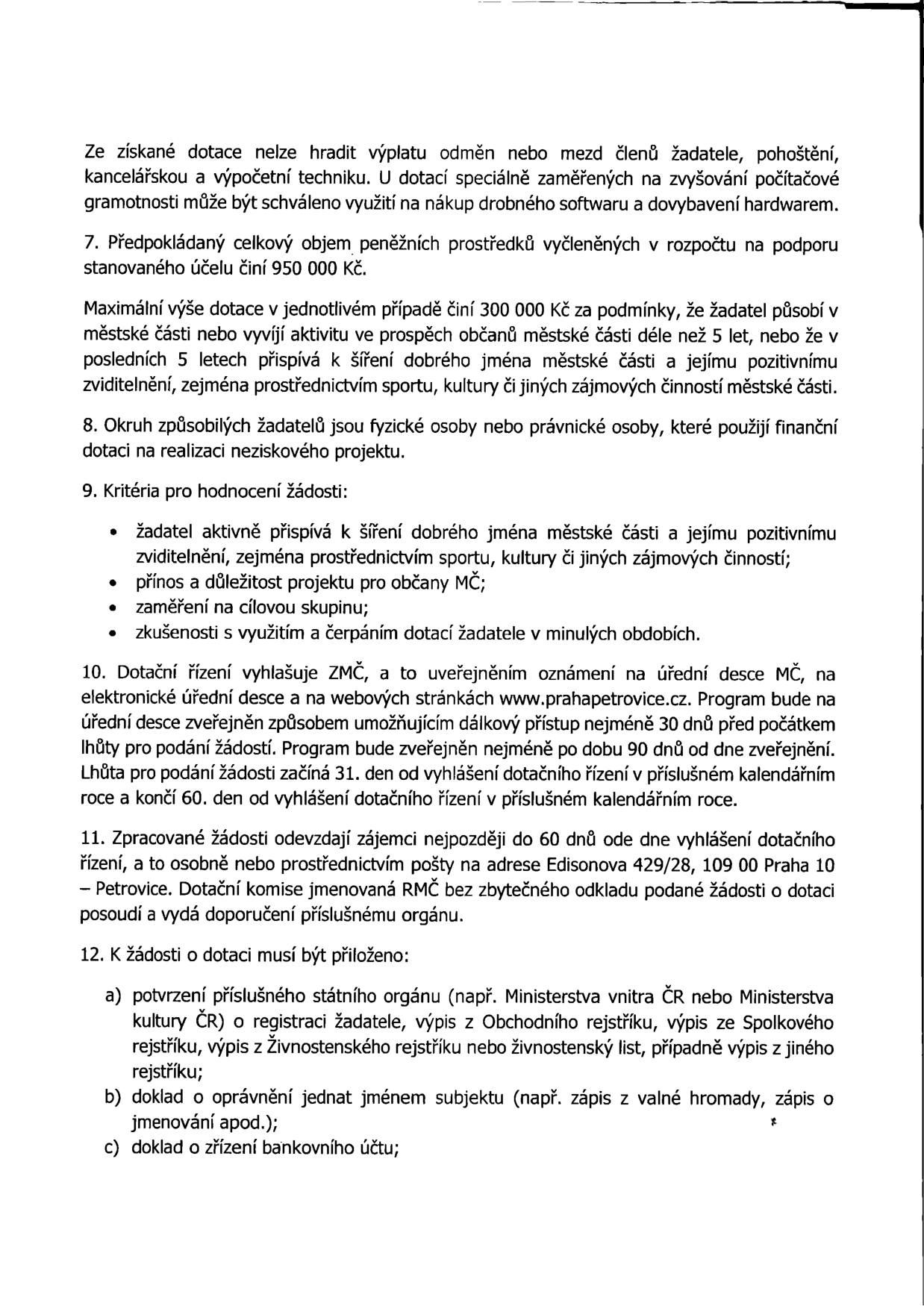 Výňatek z pravidel pro poskytování dotací městské části Praha-Petrovice: Ze získané dotace nelze hradit odměny, mzdy, pohoštění, kancelářskou a výpočetní techniku (s výjimkou dotací na počítačovou gramotnost). 7. Celkový objem prostředků je 950 000 Kč, maximální výše dotace 300 000 Kč za splnění podmínek působení v MČ a přínosu pro občany. 8. Žadateli mohou být fyzické i právnické osoby pro neziskové projekty. 9. Kritéria hodnocení: přínos pro MČ, důležitost projektu, cílová skupina, zkušenosti s dotacemi. 10. Dotační řízení vyhlašuje ZMČ, zveřejnění na www.prahapetrovice.cz, lhůta pro podání žádostí začíná 31. den od vyhlášení a končí 60. den. 11. Žádosti se podávají osobně nebo poštou na adresu Edisonova 429/28, 109 00 Praha 10 – Petrovice. 12. Povinné přílohy: a) potvrzení o registraci (výpis z rejstříků), b) doklad o oprávnění jednat jménem subjektu, c) doklad o zřízení bankovního účtu.