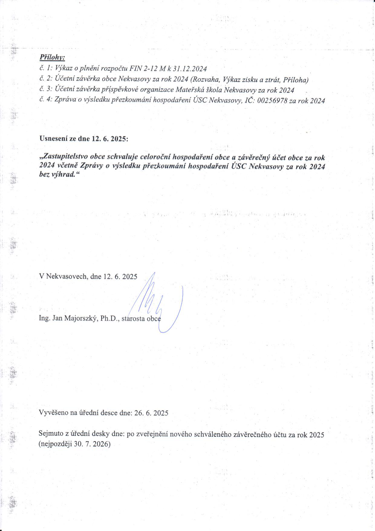 Dokument úřední desky obce Nekvasovy: Přílohy (č. 1: Výkaz FIN 2-12 M k 31.12.2024, č. 2: Účetní závěrka obce Nekvasovy za rok 2024, č. 3: Účetní závěrka příspěvkové organizace Mateřská škola Nekvasovy za rok 2024, č. 4: Zpráva o výsledku přezkoumání hospodaření ÚSC Nekvasovy, IČ: 00256978 za rok 2024). Usnesení ze dne 12. 6. 2025: Zastupitelstvo obce schvaluje celoroční hospodaření obce a závěrečný účet obce za rok 2024 včetně Zprávy o výsledku přezkoumání hospodaření ÚSC Nekvasovy za rok 2024 bez výhrad. V Nekvasovech, dne 12. 6. 2025, starosta Ing. Jan Majorszký, Ph.D. Vyvěšeno na úřední desce dne: 26. 6. 2025. Sejmuto z úřední desky dne: po zveřejnění nového schváleného závěrečného účtu za rok 2025 (nejpozději 30. 7. 2026).