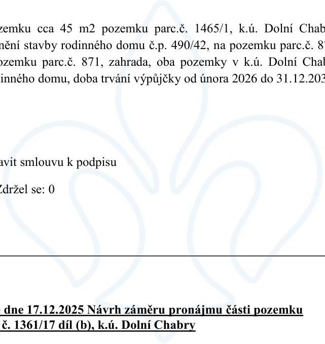 Úryvek z úředního dokumentu obsahující tyto informace: 1) Výpůjčka pozemku o výměře cca 45 m2 (parc. č. 1465/1, k.ú. Dolní Chabry) pro stavbu rodinného domu č.p. 490/42 na pozemku parc. č. 871 (zahrada), oba v k.ú. Dolní Chabry, doba trvání výpůjčky od února 2026 do 31.12.203... (text je uříznutý). Dále je uvedeno 'připravit smlouvu k podpisu' a 'Zdržel se: 0'. 2) Nadpis v dolní části: 'dne 17.12.2025 Návrh záměru pronájmu části pozemku parc. č. 1361/17 díl (b), k.ú. Dolní Chabry'.