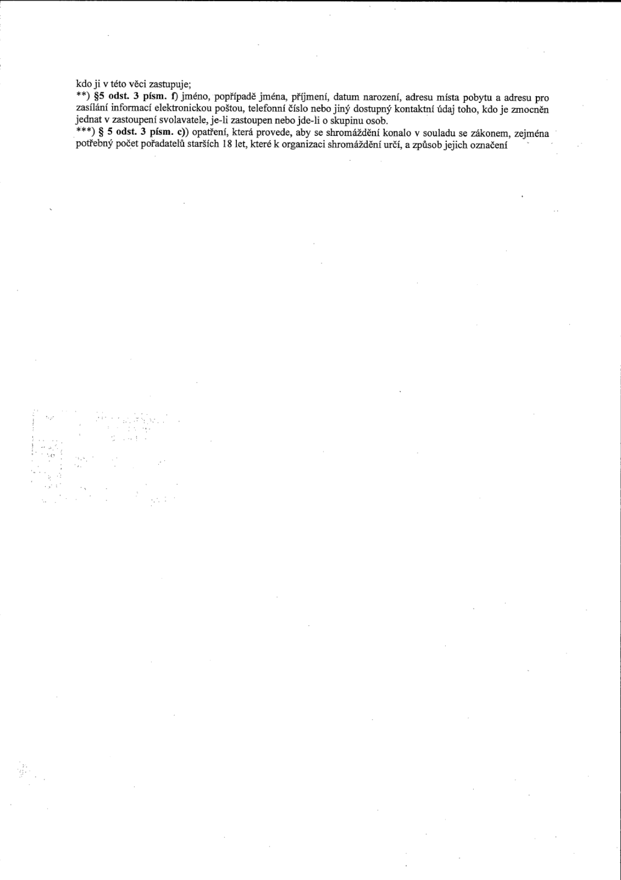 Textové vysvětlivky k úřednímu dokumentu: **) §5 odst. 3 písm. f) jméno, popřípadě jména, příjmení, datum narození, adresu místa pobytu a adresu pro zasílání informací elektronickou poštou, telefonní číslo nebo jiný dostupný kontaktní údaj toho, kdo je zmocněn jednat v zastoupení svolavatele, je-li zastoupen nebo jde-li o skupinu osob. ***) § 5 odst. 3 písm. c)) opatření, která provede, aby se shromáždění konalo v souladu se zákonem, zejména potřebný počet pořadatelů starších 18 let, které k organizaci shromáždění určí, a způsob jejich označení.