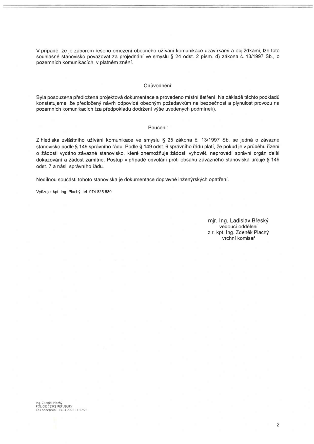 Text dokumentu: V případě, že je záborem řešeno omezení obecného užívání komunikace uzavírkami a objížďkami, lze toto souhlasné stanovisko považovat za projednání ve smyslu § 24 odst. 2 písm. d) zákona č. 13/1997 Sb., o pozemních komunikacích, v platném znění. Odůvodnění: Byla posouzena předložená projektová dokumentace a provedeno místní šetření. Na základě těchto podkladů konstatujeme, že předložený návrh odpovídá obecným požadavkům na bezpečnost a plynulost provozu na pozemních komunikacích (za předpokladu dodržení výše uvedených podmínek). Poučení: Z hlediska zvláštního užívání komunikace ve smyslu § 25 zákona č. 13/1997 Sb. se jedná o závazné stanovisko podle § 149 správního řádu. Podle § 149 odst. 6 správního řádu platí, že pokud je v průběhu řízení o žádosti vydáno závazné stanovisko, které znemožňuje žádosti vyhovět, neprovádí správní orgán další dokazování a žádost zamítne. Postup v případě odvolání proti obsahu závazného stanoviska určuje § 149 odst. 7 a násl. správního řádu. Nedílnou součástí tohoto stanoviska je dokumentace dopravně inženýrských opatření. Vyřizuje: kpt. Ing. Plachý, tel. 974 825 680. Podepsáni: mjr. Ing. Ladislav Břeský, vedoucí oddělení; z r. kpt. Ing. Zdeněk Plachý, vrchní komisař. Patka: Ing. Zdeněk Plachý, POLICIE ČESKÉ REPUBLIKY, Čas podepsání: 13.04.2026 14:52:26.