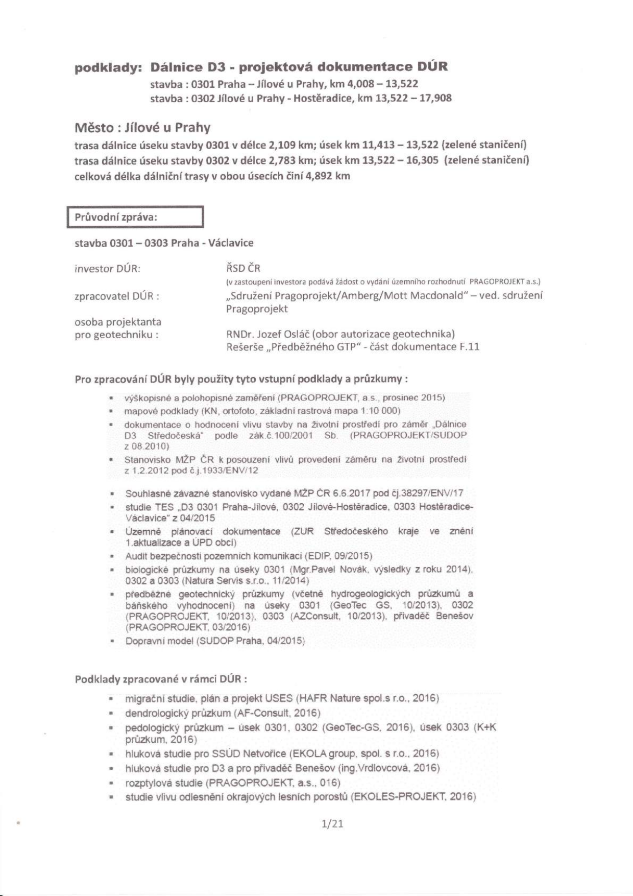 Dokument: Dálnice D3 - projektová dokumentace DÚR. Stavba 0301 Praha – Jílové u Prahy (km 4,008 – 13,522) a stavba 0302 Jílové u Prahy – Hostěradice (km 13,522 – 17,908). Město: Jílové u Prahy. Trasa dálnice úseku 0301 v délce 2,109 km (km 11,413 – 13,522), úsek 0302 v délce 2,783 km (km 13,522 – 16,305), celková délka 4,892 km. Investor: ŘSD ČR. Zpracovatel DÚR: Sdružení Pragoprojekt/Amberg/Mott Macdonald. Projektant geotechniky: RNDr. Jozef Osláč. Seznam použitých podkladů a průzkumů: zaměření (PRAGOPROJEKT, 2015), mapové podklady, EIA (2010), stanovisko MŽP (2012), závazné stanovisko MŽP (2017), studie TES (2015), ZUR Středočeského kraje, audit bezpečnosti (2015), biologické průzkumy (2014), geotechnické a hydrogeologické průzkumy (GeoTec GS, AZConsult, 2013-2016), dopravní model (SUDOP Praha, 2015). Podklady zpracované v rámci DÚR: migrační studie (HAFR Nature, 2016), dendrologický průzkum (AF-Consult, 2016), pedologický průzkum (GeoTec-GS, 2016), hlukové studie (EKOLA group, ing. Vrdlovcová, 2016), rozptylová studie (PRAGOPROJEKT, 2016), studie vlivu odlesnění (EKOLES-PROJEKT, 2016). Strana 1/21.