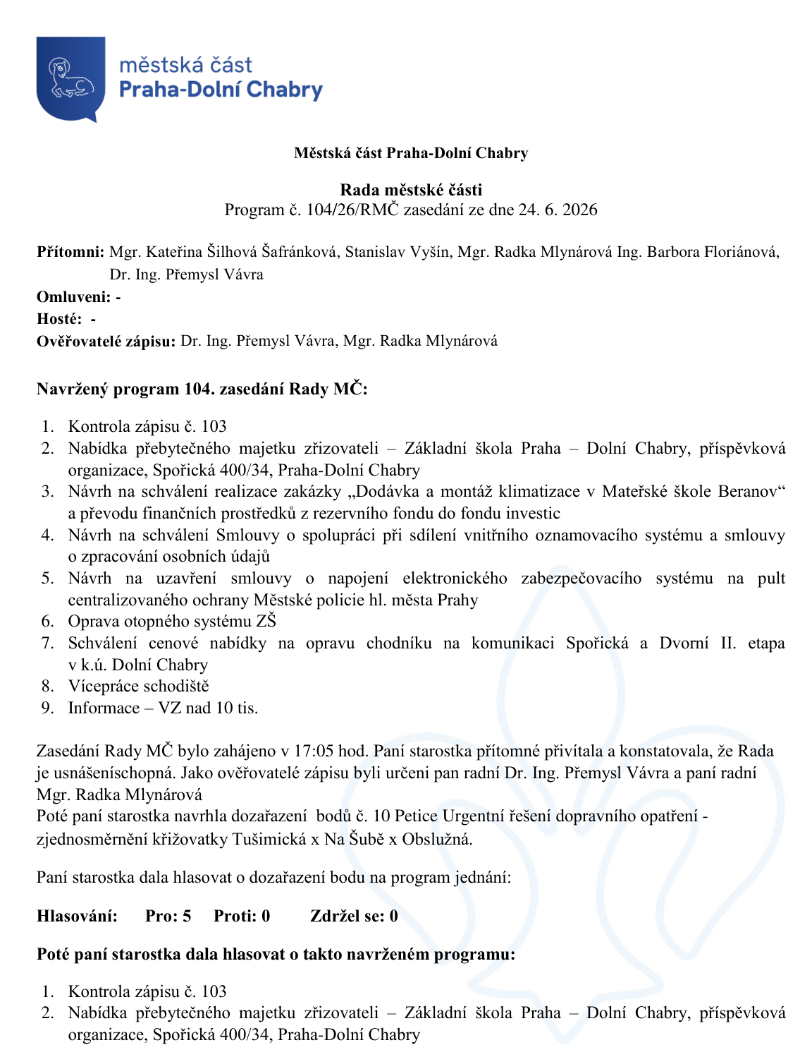 Zápis z jednání Rady městské části Praha-Dolní Chabry, program č. 104/26/RMČ ze dne 24. 6. 2026. Přítomni: Mgr. Kateřina Šilhová Šafránková, Stanislav Vyšín, Mgr. Radka Mlynárová, Ing. Barbora Floriánová, Dr. Ing. Přemysl Vávra. Ověřovatelé zápisu: Dr. Ing. Přemysl Vávra, Mgr. Radka Mlynárová. Program jednání: 1. Kontrola zápisu č. 103, 2. Nabídka přebytečného majetku zřizovateli – Základní škola Praha – Dolní Chabry, příspěvková organizace, Spořická 400/34, Praha-Dolní Chabry, 3. Návrh na schválení realizace zakázky „Dodávka a montáž klimatizace v Mateřské škole Beranov“ a převodu finančních prostředků z rezervního fondu do fondu investic, 4. Návrh na schválení Smlouvy o spolupráci při sdílení vnitřního oznamovacího systému a smlouvy o zpracování osobních údajů, 5. Návrh na uzavření smlouvy o napojení elektronického zabezpečovacího systému na pult centralizované ochrany Městské policie hl. města Prahy, 6. Oprava otopného systému ZŠ, 7. Schválení cenové nabídky na opravu chodníku na komunikaci Spořická a Dvorní II. etapa v k.ú. Dolní Chabry, 8. Vícepráce schodiště, 9. Informace – VZ nad 10 tis. Zasedání zahájeno v 17:05 hod. Rada usnášeníschopná. Doplněn bod č. 10: Petice Urgentní řešení dopravního opatření - zjednosměrnění křižovatky Tušimická x Na Šubě x Obslužná. Hlasování o zařazení bodu: Pro 5, Proti 0, Zdržel se 0.