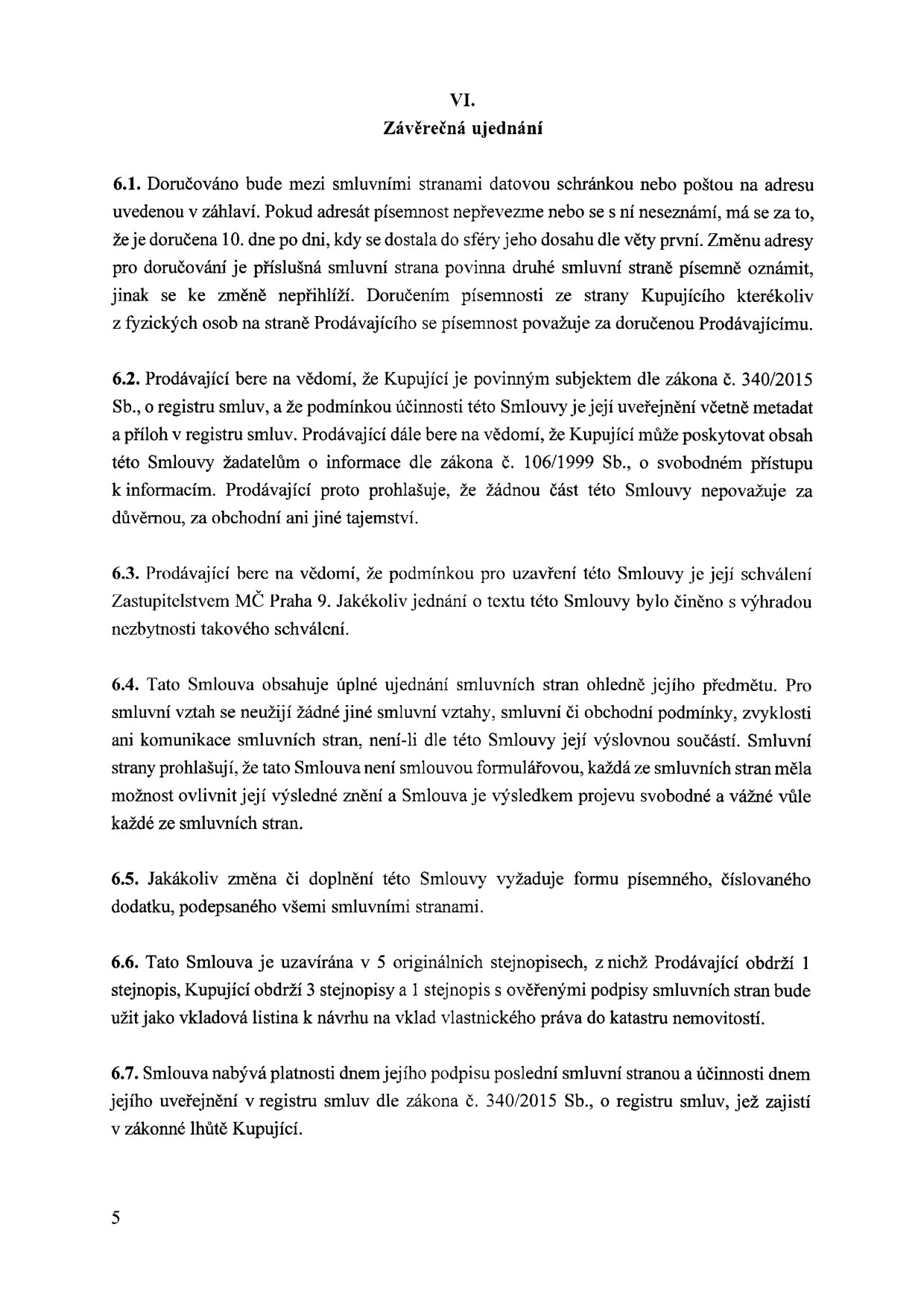 VI. Závěrečná ujednání. 6.1. Doručování mezi smluvními stranami datovou schránkou nebo poštou. 6.2. Kupující je povinným subjektem dle zákona č. 340/2015 Sb. o registru smluv, podmínkou účinnosti je zveřejnění. 6.3. Podmínkou uzavření smlouvy je schválení Zastupitelstvem MČ Praha 9. 6.4. Smlouva obsahuje úplné ujednání smluvních stran. 6.5. Změny vyžadují písemný číslovaný dodatek. 6.6. Smlouva je uzavírána v 5 originálních stejnopisech. 6.7. Smlouva nabývá platnosti dnem podpisu a účinnosti dnem uveřejnění v registru smluv.