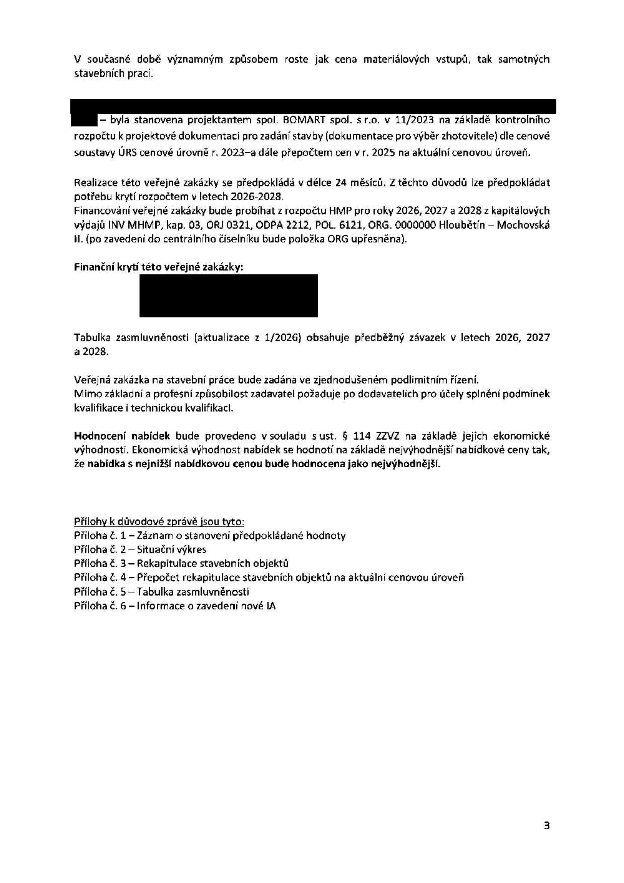 Text dokumentu týkající se veřejné zakázky na stavební práce:
- V současné době významným způsobem roste jak cena materiálových vstupů, tak samotných stavebních prací.
- Předpokládaná hodnota byla stanovena projektantem BOMART spol. s r.o. v 11/2023 na základě kontrolního rozpočtu k projektové dokumentaci pro zadání stavby dle cenové soustavy ÚRS cenové úrovně r. 2023 a přepočtem cen v r. 2025 na aktuální cenovou úroveň.
- Realizace veřejné zakázky se předpokládá v délce 24 měsíců, financování z rozpočtu HMP pro roky 2026, 2027 a 2028 (kapitálové výdaje INV MHMP, kap. 03, ORJ 0321, ODPA 2212, POL. 6121, ORG. 0000000 Hloubětín – Mochovská II).
- Tabulka zasmluvněnosti (aktualizace z 1/2026) obsahuje předběžný závazek v letech 2026, 2027 a 2028.
- Veřejná zakázka bude zadána ve zjednodušeném podlimitním řízení.
- Hodnocení nabídek bude provedeno v souladu s ust. § 114 ZZVZ na základě ekonomické výhodnosti (nejnižší nabídková cena).
- Přílohy důvodové zprávy: 1 – Záznam o stanovení předpokládané hodnoty, 2 – Situační výkres, 3 – Rekapitulace stavebních objektů, 4 – Přepočet rekapitulace stavebních objektů na aktuální cenovou úroveň, 5 – Tabulka zasmluvněnosti, 6 – Informace o zavedení nové IA.