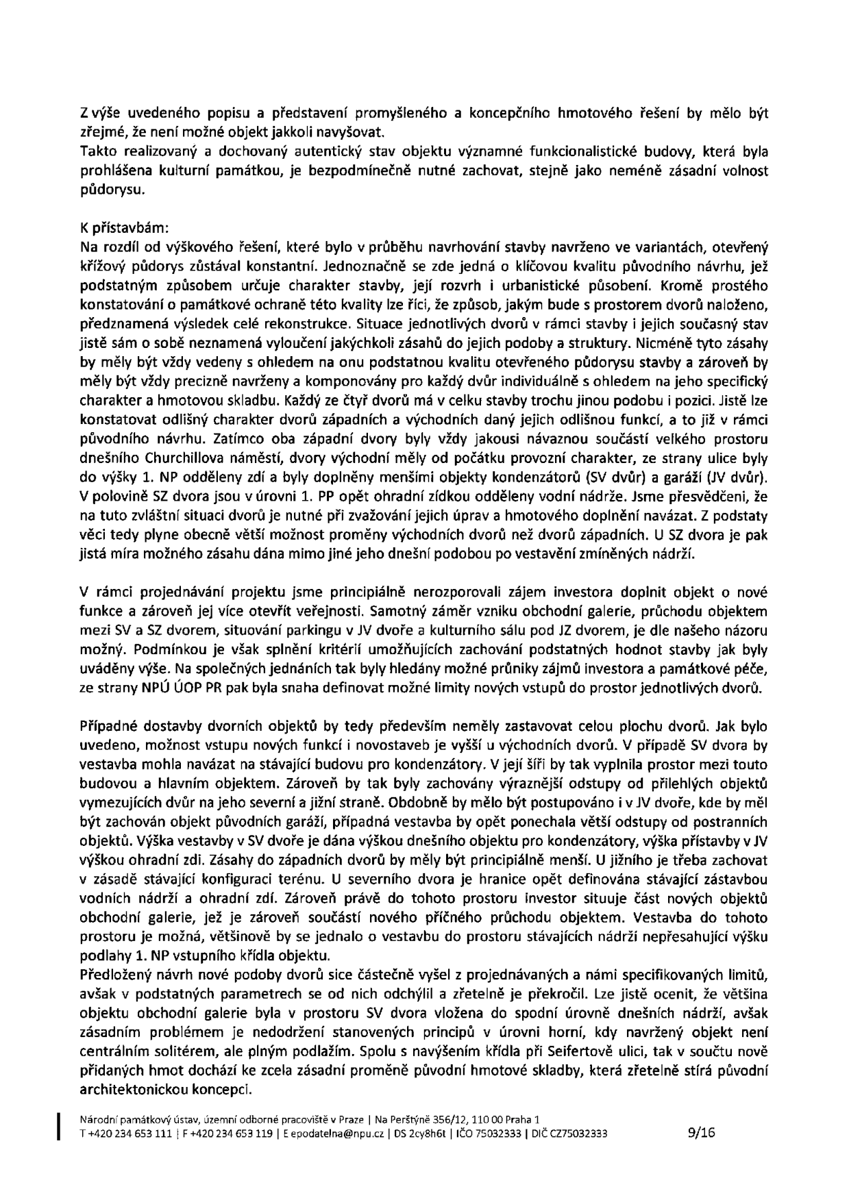 Textový dokument Národního památkového ústavu (územní odborné pracoviště v Praze) týkající se posouzení architektonického návrhu a přístaveb v areálu památkově chráněné budovy. Dokument obsahuje vyjádření k: 1) Nepřípustnosti navyšování objektu. 2) Analýze dvorních prostor (západní a východní dvory) a jejich specifickému charakteru. 3) Podmínkám pro nové vstupy a dostavby (např. obchodní galerie, průchod, parkování, kulturní sál). 4) Kritice předloženého návrhu, který podle NPÚ nerespektuje stanovené limity, překračuje výškové parametry a stírá původní hmotovou skladbu budovy. Dokument je označen číslem strany 9/16 a obsahuje kontaktní údaje: Na Perštýně 356/12, 110 00 Praha 1, tel: +420 234 653 111, e-mail: epodatelna@npu.cz, IČO 75032333.