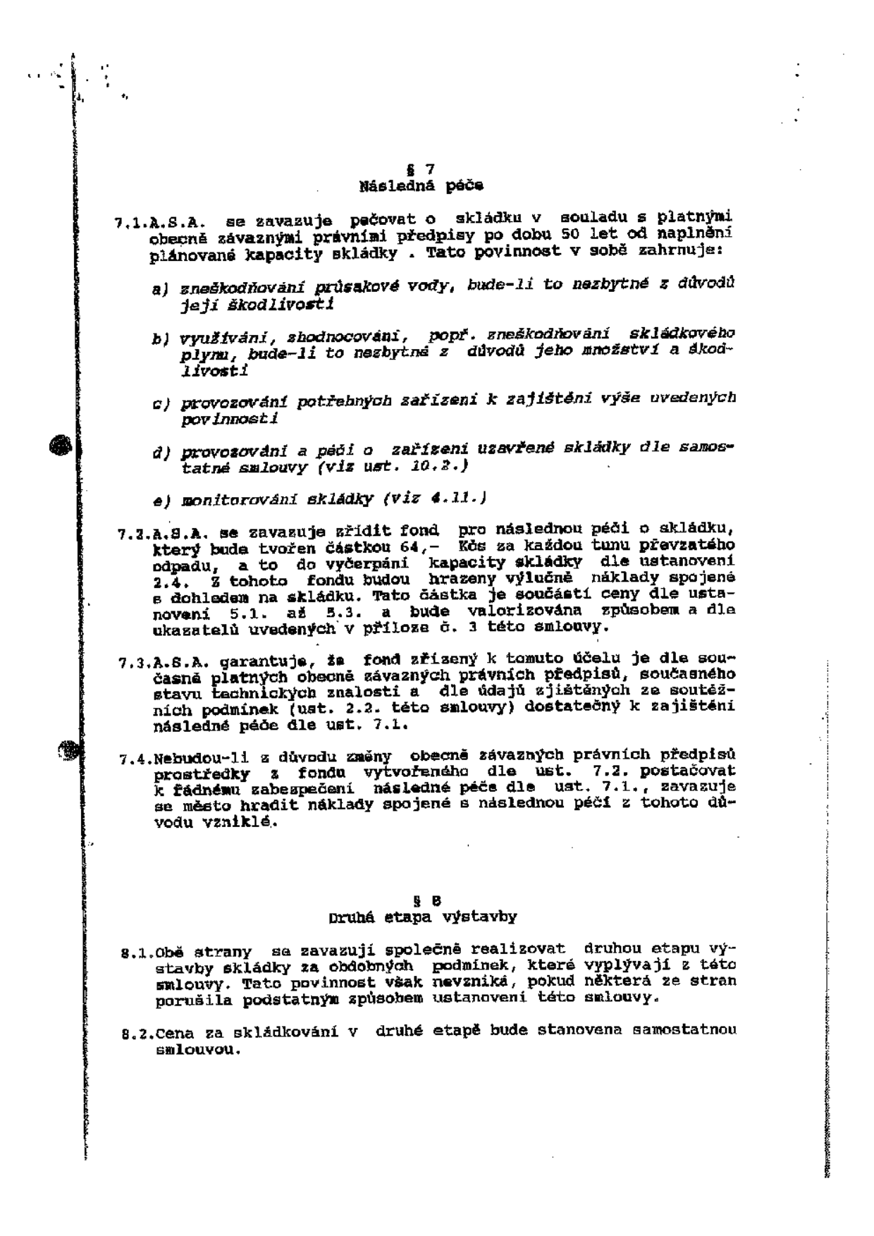 Text dokumentu obsahující paragrafy 7 a 8 smlouvy o skládce. 

§ 7 Následná péče:
7.1. A.S.A. se zavazuje pečovat o skládku v souladu s platnými obecně závaznými právními předpisy po dobu 50 let od naplnění plánované kapacity skládky. Tato povinnost v sobě zahrnuje:
a) zneškodňování průsakové vody, bude-li to nezbytné z důvodů její škodlivosti
b) využívání, zhodnocování, popř. zneškodňování skládkového plynu, bude-li to nezbytné z důvodů jeho množství a škodlivosti
c) provozování potřebných zařízení k zajištění výše uvedených povinností
d) provozování a péči o zařízení uzavřené skládky dle samostatné smlouvy (viz ust. 10.2.)
e) monitorování skládky (viz 4.11.)
7.2. A.S.A. se zavazuje zřídit fond pro následnou péči o skládku, který bude tvořen částkou 64,- Kčs za každou tunu převzatého odpadu, a to do vyčerpání kapacity skládky dle ustanovení 2.4. Z tohoto fondu budou hrazeny výlučně náklady spojené s dohledem na skládku. Tato částka je součástí ceny dle ustanovení 5.1. až 5.3. a bude valorizována způsobem a dle ukazatelů uvedených v příloze č. 3 této smlouvy.
7.3. A.S.A. garantuje, že fond zřízený k tomuto účelu je dle současně platných obecně závazných právních předpisů, současného stavu technických znalostí a dle údajů zjištěných ze soutěžních podmínek (ust. 2.2. této smlouvy) dostatečný k zajištění následné péče dle ust. 7.1.
7.4. Nebudou-li z důvodu změny obecně závazných právních předpisů prostředky z fondu vytvořeného dle ust. 7.2. postačovat k řádnému zabezpečení následné péče dle ust. 7.1., zavazuje se město hradit náklady spojené s následnou péčí z tohoto důvodu vzniklé.

§ 8 Druhá etapa výstavby:
8.1. Obě strany se zavazují společně realizovat druhou etapu výstavby skládky za obdobných podmínek, které vyplývají z této smlouvy. Tato povinnost však nevzniká, pokud některá ze stran porušila podstatným způsobem ustanovení této smlouvy.
8.2. Cena za skládkování v druhé etapě bude stanovena samostatnou smlouvou.